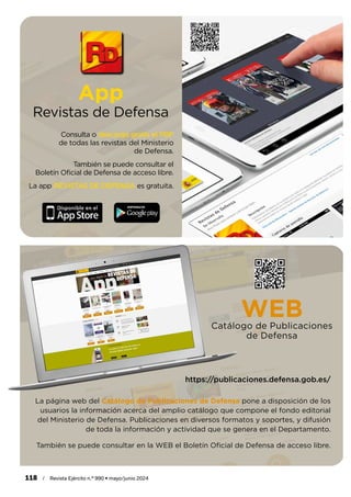App
Revistas de Defensa
Consulta o descarga gratis el PDF
de todas las revistas del Ministerio
de Defensa.
También se puede consultar el
Boletín Oficial de Defensa de acceso libre.
La app REVISTAS DE DEFENSA es gratuita.
La página web del Catálogo de Publicaciones de Defensa pone a disposición de los
usuarios la información acerca del amplio catálogo que compone el fondo editorial
del Ministerio de Defensa. Publicaciones en diversos formatos y soportes, y difusión
de toda la información y actividad que se genera en el Departamento.
También se puede consultar en la WEB el Boletín Oficial de Defensa de acceso libre.
WEB
Catálogo de Publicaciones
de Defensa
https://publicaciones.defensa.gob.es/
118 / Revista Ejército n.º 990 • mayo/junio 2024
 