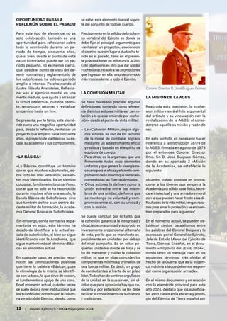 12 / Revista Ejército n.º 990 • mayo/junio 2024
OPORTUNIDAD PARA LA
REFLEXIÓN SOBRE EL PASADO
Pero este tipo de efeméride no es
solo celebración, también es una
oportunidad para reflexionar sobre
todo lo acontecido durante un pe-
riodo de tiempo, cincuenta años,
que si bien, desde el punto de vista
de un historiador puede ser un pe-
riodo pequeño, no es menos cierto,
que, desde el punto de vista del de-
venir normativo y reglamentario de
los suboficiales, ha sido un periodo
amplio e intenso. Parafraseando al
ilustre filósofo Aristóteles, Reflexio-
nar «es el ejercicio mental en una
mente madura, que ayuda a alcanzar
la virtud intelectual, que nos permi-
te, reconducir, retomar y revitalizar
un camino hacia un fin».
Se presenta, por lo tanto, esta efemé-
ride como una magnífica oportunidad
para, desde la reflexión, revitalizar un
proyecto que empezó hace cincuenta
años, el proyecto de «la Básica», su es-
cala, su academia y sus componentes.
«LA BÁSICA»
«La Básica» constituye un término
con el que muchos suboficiales, so-
bre todo los más veteranos, se sien-
ten muy identificados. Es un término
coloquial, familiar e incluso cariñoso,
con el que no solo se ha reconocido
durante muchos años una escala, la
Escala Básica de Suboficiales, sino
que también define a un centro do-
cente militar de formación, la Acade-
mia General Básica de Suboficiales.
Sin embargo, con la normativa regla-
mentaria en vigor, este término ha
dejado de identificar a la actual es-
cala de suboficiales, si bien se sigue
identificando con la Academia, que
sigue manteniendo el término «Bási-
ca» en el nombre actual.
En cualquier caso, es preciso reco-
nocer las connotaciones positivas
que tiene la palabra «Básica», pues
la etimología de la misma se identifi-
ca con la base, lo que sirve de sostén,
el fundamento o apoyo de una cosa.
En el momento actual, cuántas veces
se suele decir a nivel institucional que
los suboficiales constituyen la colum-
na vertebraldelEjército,siendo,como
se sabe, este elemento óseo el sopor-
te del conjunto de todo el cuerpo.
Precisamente en la solidez de la colum-
na vertebral del Ejército es donde se
debe fijar el principal argumento para
«revitalizar un proyecto», asociándolo
al objetivo que sin lugar a dudas ha te-
nido en el pasado, tiene en el presen-
te y deberá tener en el futuro la AGBS.
Este objetivo no es otro que dar solidez
ycohesionar,nosoloalaspromociones
que ingresan en ella, sino de un modo
más trascendente, a todo el Ejército.
LA COHESIÓN MILITAR
Se hace necesario precisar algunas
definiciones, tomando como referen-
cia distintos autores militares1
, en re-
lación a lo que se entiende por «cohe-
sión» desde el punto de vista militar:
• La «Cohesión Militar», según algu-
nos autores, es uno de los factores
de la moral de combate, lograda
mediante un adiestramiento eficaz
y realista y basada en el espíritu de
equipo y de cuerpo.
• Para otros, es la argamasa que une
firmemente todos esos elementos
unitarios y que genera la sinergia ne-
cesariaparaeleficazyeficientecum-
plimiento de la misión que tienen en-
comendadas las Fuerzas Armadas.
• Otros autores la definen como la
unión estrecha entre los miem-
bros de una unidad, de forma que
se mantenga su voluntad y com-
promiso entre sí, con su unidad y
con la misión.
Se puede concluir, por lo tanto, que
la cohesión garantiza la integridad y
eficacia de una unidad y su grado es
inversamente proporcional al tamaño
de esta, por lo que se manifiesta es-
pecialmente en unidades por debajo
del nivel compañía. Es en estas pe-
queñas unidades donde se forja y se
ha de mantener y cuidar la cohesión
militar, ya que en ellas coinciden los
componentes mínimos y primarios de
una fuerza militar. Es decir, un grupo
de combatientes al frente de un jefe o
líder.Todoshandesentirseorgullosos
de la unidad en la que sirven, sin ol-
vidar que para apreciarla hay que co-
nocerla y, por esta razón, se les debe
facilitar el conocimiento de su historia
y tradiciones.
LA MISIÓN DE LA AGBS
Realizada esta precisión, la «cohe-
sión militar» será el hilo argumental
del artículo y su vinculación con la
revitalización de la AGBS, al consi-
derarse aquella su misión y razón de
ser.
En este sentido, es necesario hacer
referencia a la Instrucción 78/79 de
la AGBS, firmada en agosto de 1979
por el entonces Coronel Director
Ilmo. Sr. D. José Buigues Gómez,
donde en su apartado 2 «Misión
de la Academia«, se establecía lo
siguiente:
«Nuestro trabajo consiste en propor-
cionar a los jóvenes que vengan a la
Academia una sólida base física, técni-
ca e intelectual y una armadura moral
con la que puedan hacer frente a las di-
ficultadesdelavidamilitar,tenganrazo-
nesparaamarlaprofesiónyseencuen-
tren preparados para la guerra»2
En el momento actual, se pueden es-
tablecer ciertos paralelismos entre
las palabras del Coronel Buigues y lo
expresado por el General de Ejército,
Jefe de Estado Mayor del Ejército de
Tierra, General Enseñat, en el docu-
mento «Propósito del JEME 2024»3
,
donde lanza un mensaje claro en los
siguientes términos: «No olvidar el
hecho de la Guerra, que es la exigen-
cia máxima a la que debemos respon-
der como organización armada».
En el mismo documento y en relación
con la efeméride principal para este
año 2024, destaca que los suboficia-
les «son claves en la eficacia y presti-
gio del Ejército de Tierra español por
Coronel Director D. José Buigues Gómez
 