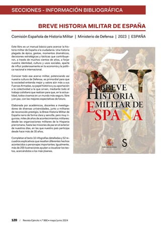 SECCIONES - INFORMACIÓN BIBLIOGRÁFICA
120 / Revista Ejército n.º 990 • mayo/junio 2024
BREVE HISTORIA MILITAR DE ESPAÑA
Comisión Española de Historia Militar | Ministerio de Defensa | 2023 | ESPAÑA
Este libro es un manual básico para acercar la his-
toria militar de España a la ciudadanía. Una historia
plagada de épica, gestas, momentos dramáticos,
decisiones estratégicas y tácticas que contribuye-
ron, a través de muchos cientos de años, a forjar
nuestra identidad, cultura y usos sociales, aparte
de influir poderosamente en la economía y la políti-
ca nacional e internacional.
Conocer todo ese acervo militar, potenciando así
nuestra cultura de Defensa, es primordial para que
la sociedad entienda mejor y valore aún más a sus
Fuerzas Armadas, su papel histórico y su aportación
a la colectividad a la que sirven, mediante todo el
trabajo cotidiano que realizan para que, en la actua-
lidad, todos vivamos en un mundo más seguro, libre
y en paz, con las mejores expectativas de futuro.
Elaborada por académicos, docentes e investiga-
dores de diversas universidades, junto a militares
de reconocido prestigio, la Breve Historia Militar de
España narra de forma clara y sencilla, pero muy ri-
gurosa, miles de años de acontecimientos militares:
desde las organizaciones militares de la Hispania
prerromana, hasta las misiones de paz en el exterior
de nuestros días, en las que nuestro país participa
desde hace más de 30 años.
Completan el texto 32 infografías detalladas y 52 re-
cuadros explicativos que resaltan diferentes hechos
acontecidos o personajes importantes. Igualmente,
más de 200 ilustraciones ayudan a visualizar los tex-
tos, acercándolos a los más jóvenes.
 