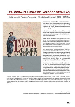 121
L’ALCORA. EL LUGAR DE LAS DOCE BATALLAS
Autor: Agustín Pacheco Fernández | Ministerio de Defensa | 2024 | ESPAÑA
La obra ofrece una magnífica perspectiva del con-
flicto carlista en la zona del Maestrazgo. Analiza to-
dos los aspectos proporcionando una visión general
y detallada del mismo, destacando los aspectos de
materiales y organización.
En tan solo cuatro décadas, millares de hombres se
enfrentan en el mismo campo de batalla hasta en
doce ocasiones. Un caso sorprendente, insólito e in-
advertido hasta la fecha.
Enestaobraseabordarán,entreotrasmuchascues-
tiones, las motivaciones estratégicas y el obceca-
miento táctico de algunos jefes militares que convir-
tieron a la preciosa sierra castellonense de l’Alcora
en un matadero de mozos imberbes y curtidos vete-
ranos procedentes de medio mundo.
Pero también otros aspectos olvidados recurren-
temente en los libros de historia como: sol y lluvia,
niebla o nieve, inclemente calor y frío extremo, altas
montañas e inhóspitos secarrales, absoluta escasez
de agua y hambre, penalidades, resignación, sufri-
miento, agotamiento, compañerismo, entusiasmo y
olvido. Porque eso es la guerra, no solo disparos y
panegíricos relatos publicados en un frío papel.
Un apasionante relato, en apariencia de carácter lo-
cal, pero, sin embargo, colmado de ramificaciones
internacionales e intrahistorias personales. Un texto
hilvanado a base de multitud de fuentes primarias,
españolasyforáneas,muchasdeellasinéditas,don-
de priman las experiencias personales de los com-
batientes anónimos, en un intento de humanizar y
poner rostro a los fríos hechos históricos.
Un libro, además, en el que se ha pretendido subrayar la trascendencia de los datos que las nuevas fuentes de conoci-
miento, como la arqueología militar, son capaces de aportar a la complicada ecuación en la que se ha convertido esta
ciencia llamada Historia. Unos datos que resultan esenciales, tanto para dar a conocer la verdadera realidad de la guerra
como para intentar narrar la anarquía, el azar y la confusión extrema inherente que caracterizan el llamado «caos de la
batalla».
Descarga gratuita:
Prólogo de Fernando Quesada Sanz, Catedrático de Arqueología de la Universidad Autónoma de Madrid
 