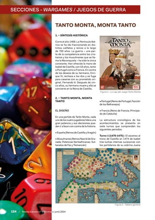 124 / Revista Ejército n.º 990 • mayo/junio 2024
SECCIONES - WARGAMES / JUEGOS DE GUERRA
TANTO MONTA, MONTA TANTO
1. – SÍNTESÍS HISTÓRICA
Corre el año 1469. La Península Ibé-
rica se ha ido fraccionando en dis-
tintos califatos y reinos a lo largo
de 700 años. La guerra – una par-
te de la competencia entre los cris-
tianos y los musulmanes que se lla-
ma la Reconquista – ha sido la única
constante. Han ofrecido la mano de
Isabel de Castilla, con 18 años, tanto
a Portugal como a Francia. En contra
de los deseos de su hermano, Enri-
que IV, rechaza a los dos y se fuga
para casarse con su prometido ori-
ginal, Fernando II. Después de cin-
co años, su hermano muere y ella se
convierte en la Reina de Castilla.
2. – TANTO MONTA, MONTA
TANTO
EL DISEÑO
En una partida de Tanto Monta, cada
uno de los cuatro jugadores lidera una
gran potencia y sus decisiones pue-
den ir a favor o en contra de la historia.
• España (Reinos de Castilla y Aragón)
• Musulmanes (Reinos Nasrid de Gra-
nada; Potencias Norteafricanas; Sul-
tanatos de Fez y Tremencén)
•Portugal(ReinodePortugal;Facción
de los Beltranejos)
• Francia (Reino de Francia; Principa-
do de Cataluña)
La estructura cronológica de los
acontecimientos se presenta en
siete turnos que comprenden los
siguientes periodos:
Turno 1 (1470-1475) : El ascenso al
trono de Castilla en 1474 de Isabel
tras luchas internas sucesorias con
los partidarios de su sobrina Juana
Figura 1.- La caja del Juego Tanto Monta
Figura 2.- Tablero general
 