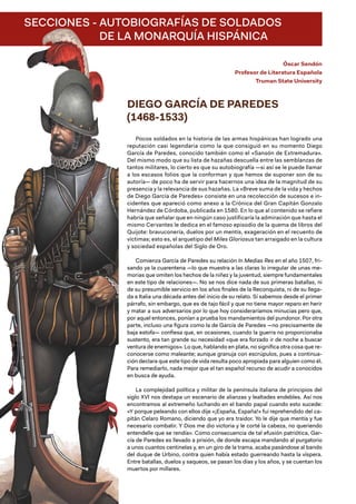 SECCIONES - 
AUTOBIOGRAFÍAS DE SOLDADOS
DE LA MONARQUÍA HISPÁNICA
Óscar Sendón
Profesor de Literatura Española
Truman State University
DIEGO GARCÍA DE PAREDES
(1468-1533)
Pocos soldados en la historia de las armas hispánicas han logrado una
reputación casi legendaria como la que consiguió en su momento Diego
García de Paredes, conocido también como el «Sansón de Extremadura».
Del mismo modo que su lista de hazañas descuella entre las semblanzas de
tantos militares, lo cierto es que su autobiografía —si así se le puede llamar
a los escasos folios que la conforman y que hemos de suponer son de su
autoría— de poco ha de servir para hacernos una idea de la magnitud de su
presencia y la relevancia de sus hazañas. La «Breve suma de la vida y hechos
de Diego García de Paredes» consiste en una recolección de sucesos e in-
cidentes que apareció como anexo a la Crónica del Gran Capitán Gonzalo
Hernández de Córdoba, publicada en 1580. En lo que al contenido se refiere
habría que señalar que en ningún caso justificaría la admiración que hasta el
mismo Cervantes le dedica en el famoso episodio de la quema de libros del
Quijote: bravuconería, duelos por un mentís, exageración en el recuento de
víctimas; esto es, el arquetipo del Miles Gloriosus tan arraigado en la cultura
y sociedad españolas del Siglo de Oro.
Comienza García de Paredes su relación In Medias Res en el año 1507, fri-
sando ya la cuarentena —lo que muestra a las claras lo irregular de unas me-
morias que omiten los hechos de la niñez y la juventud, siempre fundamentales
en este tipo de relaciones—. No se nos dice nada de sus primeras batallas, ni
de su presumible servicio en los años finales de la Reconquista, ni de su llega-
da a Italia una década antes del inicio de su relato. Sí sabemos desde el primer
párrafo, sin embargo, que es de tajo fácil y que no tiene mayor reparo en herir
y matar a sus adversarios por lo que hoy consideraríamos minucias pero que,
por aquel entonces, ponían a prueba los mandamientos del pundonor. Por otra
parte, incluso una figura como la de García de Paredes —no precisamente de
baja estofa— confiesa que, en ocasiones, cuando la guerra no proporcionaba
sustento, era tan grande su necesidad «que era forzado ir de noche a buscar
ventura de enemigos». Lo que, hablando en plata, no significa otra cosa que re-
conocerse como maleante; aunque granuja con escrúpulos, pues a continua-
ción declara que este tipo de vida resulta poco apropiada para alguien como él.
Para remediarlo, nada mejor que el tan español recurso de acudir a conocidos
en busca de ayuda.
La complejidad política y militar de la península italiana de principios del
siglo XVI nos destapa un escenario de alianzas y lealtades endebles. Así nos
encontramos al extremeño luchando en el bando papal cuando esto sucede:
«Y porque peleando con ellos dije «¡España, España!» fui reprehendido del ca-
pitán Celaro Romano, diciendo que yo era traidor. Yo le dije que mentía y fue
necesario combatir. Y Dios me dio victoria y le corté la cabeza, no queriendo
entendelle que se rendía». Como consecuencia de tal efusión patriótica, Gar-
cía de Paredes es llevado a prisión, de donde escapa mandando al purgatorio
a unos cuantos centinelas y, en un giro de la trama, acaba pasándose al bando
del duque de Urbino, contra quien había estado guerreando hasta la víspera.
Entre batallas, duelos y saqueos, se pasan los días y los años, y se cuentan los
muertos por millares.
 