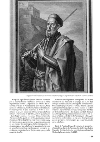 127
Aunque el rigor cronológico en esta vida sobresale
por su inconsistencia —las fechas brincan a un ritmo
imposible de asimilar—, al poco se nos informa del en-
cuentro de García de Paredes con el Gran Capitán, hacia
quien, en este caso sí, mostrará una devoción absoluta.
El mejor ejemplo de esta reverencia lo ilustra la anéc-
dota en la que, en presencia del rey, varios caballeros
critican a Hernández de Córdoba, ante lo que el autor
—duelista por vocación— reacciona del siguiente modo:
«Yo respondí alto, que lo oyó el Rey, que cualquiera que
dijese que el Gran Capitán no era el mejor criado suyo y
de mejores obras, que se tomase un guante que yo puse
en una mesa». Uno se imagina el silencio sepulcral y el
desasosiego de los caballeros lenguaraces temerosos
de un enfrentamiento a mandobles con semejante to-
rre de dos metros de altura. Como era de prever, nadie
aceptó el desafío.
A una vida tan exagerada le correspondía una muerte
insustancial: una mala caída en un juego. Eso sí, nos dejó
el mejor final de cualquier autobiografía, como es el tes-
timonio de la propia muerte: «Fuimos a Bolonia, y parece
que le place a Dios que por una liviana ocasión se acaben
mis días». Imposible no evocar aquí la respuesta ofendida
de Ginés de Pasamonte a don Quijote cuando le dice que
su autobiografía no puede estar acabada pues su vida to-
davía no lo está. La de García de Paredes ya lo estaba, y en
su momento postrero deja a su hijo unas desorganizadas
y poco ejemplares memorias para que «haga lo que debe
como caballero».
García de Paredes, Diego. «Breve suma de la vida y he-
chos de Diego García de Paredes». Ed. de Enrique Suárez
Figaredo. Revista electrónica Lemir (Literatura Española
Medieval y Renacimiento) 21, 2017.
Diego García de Paredes, el “Sansón” extremeño, según un grabado del siglo XVIII. Dominio público
 