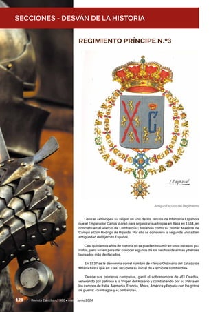 SECCIONES - DESVÁN DE LA HISTORIA
128 / Revista Ejército n.º 990 • mayo/junio 2024
REGIMIENTO PRÍNCIPE N.º3
Tiene el «Príncipe» su origen en uno de los Tercios de Infantería Española
que el Emperador Carlos V creó para organizar sus tropas en Italia en 1534, en
concreto en el «Tercio de Lombardía»; teniendo como su primer Maestre de
Campo a Don Rodrigo de Ripalda. Por ello se considera la segunda unidad en
antigüedad del Ejército Español.
Casi quinientos años de historia no se pueden resumir en unos escasos pá-
rrafos, pero sirven para dar conocer algunos de los hechos de armas y héroes
laureados más destacados.
En 1537 se le denomina con el nombre de «Tercio Ordinario del Estado de
Milán» hasta que en 1560 recupera su inicial de «Tercio de Lombardía».
Desde sus primeras campañas, ganó el sobrenombre de «El Osado»,
venerando por patrona a la Virgen del Rosario y combatiendo por su Patria en
los campos de Italia, Alemania, Francia, África, América y España con los gritos
de guerra: «Santiago» y «Lombardía».
Antiguo Escudo del Regimiento
 