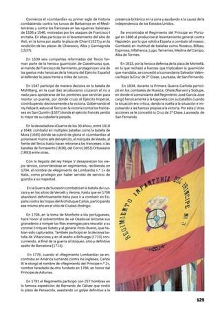 129
Comienza el «Lombardía» su primer siglo de historia
combatiendo contra los turcos de Barbarroja en el Medi-
terráneo y contra los franceses en las «guerras italianas»
de 1536 a 1546, motivadas por los ataques de Francisco I
en Italia. En ellas participa en el levantamiento del sitio de
Asti, en la toma por asalto la plaza de Chieri (1537) y en la
rendición de las plazas de Chierasco, Alba y Carmagnola
(1537).
En 1539 seis compañías reformadas del Tercio for-
man parte de la heroica guarnición de Castelnuovo que,
al mando de Francisco de Sarmiento, protagonizan una de
las gestas más heroicas de la historia del Ejército Español
al defender la plaza frente a miles de turcos.
En 1547 participó de manera decisiva en la batalla de
Mühllberg, en la cual diez arcabuceros cruzaron el rio a
nado para apoderarse de los pontones que servirían para
montar un puente, por donde cruzo el Ejército Imperial,
contribuyendo decisivamente a la victoria. Gobernando el
rey Felipe II, estuvo el Tercio en la victoria contra los france-
ses en San Quintín (1557) donde el ejército francés perdió
lo mejor de su caballería pesada.
En la devastadora «Guerra de los 30 años», entre 1618
y 1648, combatió en múltiples batallas como la batalla de
Mora (1645) dónde se cubrió de gloria el «Lombardía» al
ponerse el mismo jefe del ejército, el marqués de Velada, al
frente del Tercio hasta hacer retirarse a los franceses; o las
batallas de Tornavento (1636), del Cerro (1653) Orbassano
(1693) entre otras.
Con la llegada del rey Felipe V desaparecen los vie-
jos tercios, convirtiéndose en regimientos, recibiendo en
1704, el nombre de «Regimiento de Lombardía n.º 1» de
Italia, como privilegio por haber servido de servicio de
guardia a su majestad.
En la Guerra de Sucesión combatió en la batalla de Luz-
zara y en los sitios de Vercelli y Verona, hasta que en 1706
abandonó definitivamente Italia para ir a combatir en Es-
paña contra lastropasdelArchiduqueCarlos,participando
ese mismo año en el sitio de Ciudad-Rodrigo.
En 1708, en la toma de Monforte a los portugueses,
hace honor al sobrenombre de «el Osado»al lanzarse sus
granaderos a romper las filas enemigas para rescatar a su
coronel Enríquez Sotelo y al general Pozo-Bueno, que ha-
bían sido capturados. También participó en la decisiva ba-
talla de Villaviciosa y en el asalto a Brihuega (1710) con-
curriendo, al final de la guerra al bloqueo, sitio y definitivo
asalto de Barcelona (1714).
En 1776, cuando el «Regimiento Lombardía» se en-
contraba en América luchando contra los ingleses, Carlos
III le otorgó el nombre de «Regimiento del Príncipe n.º 2»,
nombre heredado de otro fundado en 1766, en honor del
Príncipe de Asturias.
En 1781 el Regimiento participó con 257 hombres en
la famosa expedición de Bernardo de Gálvez que rindió
la plaza de Pensacola, asestando un golpe definitivo a la
presencia británica en la zona y ayudando a la causa de la
independencia de los Estados Unidos.
Se encontraba el Regimiento del Príncipe en Portu-
gal en 1808 al producirse el levantamiento general contra
Napoleón, por lo que volvió a España a combatir al invasor.
Combatió en multitud de batallas como Rioseco, Bilbao,
Espinosa, Villafranca, Lugo, Tamames, Medina del Campo,
Alba de Tormes.
En 1813, por la heroica defensa de la plaza de Montellá,
en la que rechazó a fuerzas que triplicaban la guarnición
que mandaba, se concedió al comandante Salvador Valen-
cia Rojas la Cruz de 2ª Clase, Laureada, de San Fernando.
En 1834, durante la Primera Guerra Carlista partici-
pó en los combates de Huesca, Oñate,Narvani y Sodupe,
en donde el comandante del Regimiento José García Jove
cargó heroicamente a la bayoneta con su batallón cuando
la situación era crítica, dando la vuelta a la situación e im-
pulsando a las fuerzas propias a la victoria. Por esta y otras
acciones se le concedió la Cruz de 2ª Clase, Laureada, de
San Fernando.
 