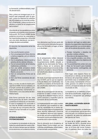13
Un lugar
su formación, profesionalidad y espí-
ritu de servicio».
Pero ¿cómo se consigue que un co-
lectivo esté preparado para la gue-
rra?, ¿cómo se relaciona la cohesión
de una unidad con la moral de comba-
te? y, finalmente, ¿cómo se alcanza la
eficacia y el éxito en el cumplimiento
de la misión?
Ahondando en los paralelismos entre
el pasado y el presente, es en la propia
Instrucción 78/79 de la AGBS donde
podemos encontrar las respuestas a
tan importantes preguntas, utilizando
con una visión atemporal, una termi-
nología de plena actualidad.
En resumen, las respuestas serían las
siguientes:
• Con una formación común.
• Con una preparación física, técnica
y táctica exigente y en un entorno
adecuado.
• Con la enseñanza, interiorización y
práctica de los valores militares.
• Con el conocimiento de la historia,
tradiciones y símbolos.
• Con una sólida armadura moral,
basada en el conocimiento, la re-
flexión y la acción.
• Con un compromiso firme con la
misión.
• Con una firme conciencia de sol-
dado.
Esta, y no otra, ha sido la misión prin-
cipal de la AGBS. Formar soldados, en
el amplio sentido de la palabra y pre-
parar combatientes, fuertemente co-
hesionados y con unas señas de iden-
tidad propias.
Esta forma particular de ser, esta
forma particular de sentir, entender
y practicar la milicia es, en resumen,
lo que la Academia ha inculcado a
los más de 29 000 suboficiales que
a lo largo de sus cincuenta años de
historia se han formado en su patio
de armas.
OTROS ELEMENTOS
POTENCIADORES
La Academia ha templado el alma de
todoslossuboficialesdenuestroEjér-
cito, al mismo tiempo que se imbuían
en sus alumnos, en su esencia misma,
tres elementos que forman parte del
patrimoniocomúndetodoslosqueen
ella se han formado: un lugar, un lema
y un decálogo.
UN LUGAR
Es el campamento militar «General
Martin Alonso», en la actualidad
Acuartelamiento AGBS, situado a
caballo de los municipios de Tremp,
Talarn y Gurp, en la comarca del
PallarsJussáenlaprovinciadeLérida,
sede de la Academia General Básica
de Suboficiales desde su creación en
el año 1974.4
Sin duda, la principal aportación de la
Ley 13/1974, por la que se organiza
la Escala Básica de Suboficiales, fue
modificar el sistema de formación de
los suboficiales mediante la creación
de la AGBS.
Antes de la promulgación de esta ley,
el Ejército no había contado nunca, a
lo largo de su dilatada historia, con un
centro exclusivo y específico para la
formación de los suboficiales.
La implementación del nuevo modelo
de suboficial, que establecía la refe-
rida ley, necesitaba de un centro do-
cente en el que mejorar la preparación
física, técnica, intelectual y moral de
los caballeros alumnos que ingresa-
ran en ella, así como proporcionar una
formacióncomúnparatodosloscom-
ponentes de la nueva escala.
Para la ubicación de la Academia, el
Estado Mayor Central eligió, por sus
«infinitas posibilidades potenciales»,
el mencionado campamento.
La elección del lugar se realizó aten-
diendo a los especiales requisitos que
debían garantizar una correcta ejecu-
ción de los planes de estudio, como:
• Parajes tranquilos y alejados de
grandes núcleos urbanos.
• Abundancia de espacios libres.
• Una orografía variada y una clima-
tología adecuada a los objetivos de
la instrucción.
• Y la posibilidad de contar con una
línea de ferrocarril para traslado
de importantes contingentes de
personal.
Este lugar, este espacio físico ex-
traordinario e idóneo, en las tierras
leridanas del prepirineo catalán, ha
permitido crear un verdadero espíri-
tu de cuerpo, fuertemente cohesio-
nado, gracias a la sólida formación
común y al especial estilo de mando
inculcado en ella.
La Academia es, en definitiva, el sím-
bolo de los suboficiales, origen de sus
esencias y escaparate que prestigia
sus méritos.
UN LEMA: «A ESPAÑA SERVIR
HASTA MORIR»
Expresaunaaspiración,unidealsupe-
rior, un compromiso, que ha servido y
sirve de guía a la conducta personal
y colectiva, de todos los suboficiales
del Ejército de Tierra.
El lema de la AGBS presidió, des-
de finales de 1975 y durante varias
décadas, grabado en letras encala-
das, en la loma del monte Costam-
pla, el quehacer diario de todos los
 