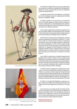 130 / Revista Ejército n.º 990 • mayo/junio 2024
En 1835 ganó el Regimiento su primera corbata de San
Fernando para su bandera en Batalla de Villarrobledo (Al-
bacete), en la que se sorprendió y derrotó a la expedición
carlista de General Gómez.
La segunda corbata le fue concedida por su participa-
ción en los combates contra los sublevados de la Milicia
Nacional, en Madrid en 1856.
En 1866, combatió a los insurrectos en el Cuartel de
San Gil, luchando planta por planta, hasta conseguir su
rendición, obteniendo el coronel del Regimiento José Ma-
ríaChacónFernándezlaCruzde2ª ClasedeSanFernando,
Laureada, por su decisiva actuación.
Formó parte el Regimiento del ejército expedicionario
que entre 1859 y 1860 y al mando del General D. Leopoldo
O´Donell derrotó a las tropas del Sultán de Marruecos en
las famosas batallas de Castillejos,Tetuán y Wad-Ras.
De 1873 a 1874, durante la Primera República, recibe el
nombre de Regimiento de Infantería «Ontoria»n.º 3. Entre
1872 y 1875, en la Tercera Guerra Carlista, el regimiento
combatió de nuevo a los carlistas en Navarra y Vasconga-
das, siendo trasladado en 1875 al frente catalán donde,
durante el sitio de La Seo de Urgel, tres componentes del
regimiento: el sargento primero Mosquera Losada y los
soldados González Tascón y Vázquez Serrano se hicieron
acreedores de la concesión de la Cruz de San Fernando
de 2ª, laureada, por su actuación en el asalto a la torre de
Solsona.
Ya en 1895 fue destacado un batallón expedicionario
del Regimiento a Cuba a combatir a los insurrectos hasta
1898 en que, al estallar la guerra con los Estados Unidos,
combatiótambiéncontralosnorteamericanosquedesem-
barcaron en la bahía de Guantánamo; quedando aislado y
casi sin alimentos rindiéndose sólo cuando se le ordenó,
tras capitular el Genera Toral en Santiago.
En 1909, estando el Regimiento combatiendo en Ma-
rruecos uno de sus componentes, el Cabo Luis Noval, es-
cribió con su sangre una de las páginas más gloriosas de
su historial al dar su vida para salvar la de sus compañeros,
haciendo que disparasen sobre él para evitar que el enemi-
go que le rodeaba asaltase la posición que protegían; ha-
ciéndosemerecedordelaCruzLaureadadeSanFernando.
En 1931, con la Segunda República, recupera su an-
tiguo nombre de «Milán» que mantendrá hasta 1977 que
vuelve a denominarse Regimiento de Infantería «Príncipe»
n.º 3.
Una tercera Cruz Laureada de San Fernando colecti-
va le fue concedida a sus componentes por la defensa de
Oviedo entre 1936 y 1937. Ya en el siglo XIX continúa el
Regimiento de Infantería Príncipe Nº 3 haciendo historia
con su continua participación en las diversas misiones in-
ternacionales que realiza el Ejército Español.
Rafael González García
Subteniente de Infantería
Oficial del Regimiento de Lombardia (1766)
Bandera del Regimiento de Infantería del Príncipe n.º 3,
reinado de Isabel II (1833-1868)
 