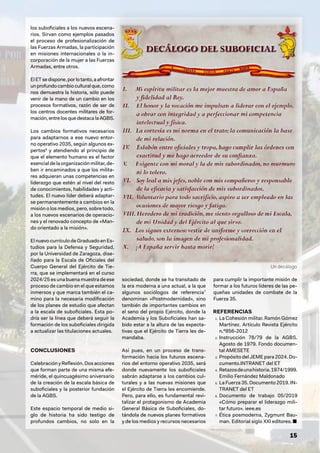 15
los suboficiales a los nuevos escena-
rios. Sirvan como ejemplos pasados
el proceso de profesionalización de
las Fuerzas Armadas, la participación
en misiones internacionales o la in-
corporación de la mujer a las Fuerzas
Armadas, entre otros.
ElETsedispone,porlotanto,aafrontar
unprofundocambioculturalque,como
nos demuestra la historia, sólo puede
venir de la mano de un cambio en los
procesos formativos, razón de ser de
los centros docentes militares de for-
mación, entre los que destaca la AGBS.
Los cambios formativos necesarios
para adaptarnos a ese nuevo entor-
no operativo 2035, según algunos ex-
pertos6
y atendiendo al principio de
que el elemento humano es el factor
esencial de la organización militar, de-
ben ir encaminados a que los milita-
res adquieran unas competencias en
liderazgo que estén al nivel del resto
de conocimientos, habilidades y acti-
tudes. El nuevo líder deberá adaptar-
se permanentemente a cambios en la
misión o los medios, pero, sobre todo,
a los nuevos escenarios de operacio-
nes y el renovado concepto de «Man-
do orientado a la misión».
El nuevocurrículodeGraduadoenEs-
tudios para la Defensa y Seguridad,
por la Universidad de Zaragoza, dise-
ñado para la Escala de Oficiales del
Cuerpo General del Ejército de Tie-
rra, que se implementará en el curso
2024/25 es una buena muestra de ese
proceso de cambio en el que estamos
inmersos y que marca también el ca-
mino para la necesaria modificación
de los planes de estudio que afectan
a la escala de suboficiales. Esta po-
dría ser la línea que deberá seguir la
formación de los suboficiales dirigida
a actualizar las titulaciones actuales.
CONCLUSIONES
Celebracióny Reflexión.Dosacciones
que forman parte de una misma efe-
méride, el quincuagésimo aniversario
de la creación de la escala básica de
suboficiales y la posterior fundación
de la AGBS.
Este espacio temporal de medio si-
glo de historia ha sido testigo de
profundos cambios, no solo en la
sociedad, donde se ha transitado de
la era moderna a una actual, a la que
algunos sociólogos de referencia7
denominan «Postmodernidad», sino
también de importantes cambios en
el seno del propio Ejército, donde la
Academia y los Suboficiales han sa-
bido estar a la altura de las expecta-
tivas que el Ejército de Tierra les de-
mandaba.
Así pues, en un proceso de trans-
formación hacia los futuros escena-
rios del entorno operativo 2035, será
donde nuevamente los suboficiales
sabrán adaptarse a los cambios cul-
turales y a las nuevas misiones que
el Ejército de Tierra les encomiende.
Pero, para ello, es fundamental revi-
talizar el protagonismo de Academia
General Básica de Suboficiales, do-
tándola de nuevos planes formativos
y de los medios y recursos necesarios
para cumplir la importante misión de
formar a los futuros líderes de las pe-
queñas unidades de combate de la
Fuerza 35.
REFERENCIAS
1. La Cohesión militar. Ramón Gómez
Martínez. Artículo Revista Ejército
n.º856-2012
2. Instrucción 78/79 de la AGBS.
Agosto de 1979. Fondo documen-
tal AMESETE
3. Propósito del JEME para 2024. Do-
cumento.INTRANET del ET
4. Retazosdeunahistoria.1974/1999.
Emilio Fernández Maldonado
5. La Fuerza 35. Documento 2019. IN-
TRANET del ET
6. Documento de trabajo 05/2019
«Cómo preparar el liderazgo mili-
tar futuro». ieee.es
7. Ética posmoderna, Zygmunt Bau-
man. Editorial siglo XXI editores. ■
Un decálogo
 