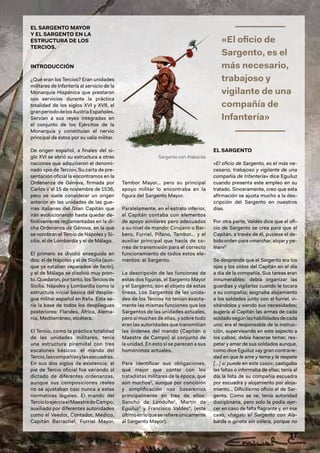 17
EL SARGENTO MAYOR
Y EL SARGENTO EN LA
ESTRUCTURA DE LOS
TERCIOS.
INTRODUCCIÓN
¿Qué eran los Tercios? Eran unidades
militares de Infantería al servicio de la
Monarquía Hispánica que prestaron
sus servicios durante la práctica
totalidad de los siglos XVI y XVII, el
granperiododelosAustriaEspañoles.
Servían a sus reyes integradas en
el conjunto de los Ejércitos de la
Monarquía y constituían el nervio
principal de éstos por su valía militar.
De origen español, a finales del si-
glo XVI se abrió su estructura a otras
naciones que adquirieron el denomi-
nado «pie de Tercio». Su carta de pre-
sentación oficial la encontramos en la
Ordenanza de Génova, firmada por
Carlos V el 15 de noviembre de 1536,
pero se suele considerar un origen
anterior en las unidades de las gue-
rras italianas del Gran Capitán que
irán evolucionando hasta quedar de-
finitivamente reglamentadas en la di-
cha Ordenanza de Génova, en la que
se nombran el Tercio de Nápoles y Si-
cilia, el de Lombardía y el de Málaga.
El primero se dividió enseguida en
dos: el de Nápoles y el de Sicilia (aun-
que ya estaban separados de facto),
y el de Málaga se disolvió muy pron-
to. Quedaron, por tanto, los Tercios de
Sicilia, Nápoles y Lombardía como la
estructura inicial básica del desplie-
gue militar español en Italia. Esta se-
ría la base de todos los despliegues
posteriores: Flandes, África, Alema-
nia, Mediterráneo, etcétera.
El Tercio, como la práctica totalidad
de las unidades militares, tenía
una estructura piramidal con tres
escalones básicos: el mando del
Tercio,lascompañíasylasescuadras.
En sus dos siglos de existencia, el
pie de Tercio oficial fue variando al
dictado de diferentes ordenanzas,
aunque sus composiciones reales
no se ajustaban casi nunca a estas
normativas legales. El mando del
TercioloejercíaelMaestredeCampo,
auxiliado por diferentes autoridades
como el Veedor, Contador, Médico,
Capitán Barrachel, Furriel Mayor,
Tambor Mayor… pero su principal
apoyo militar lo encontraba en la
figura del Sargento Mayor.
Paralelamente, en el estrato inferior,
el Capitán contaba con elementos
de apoyo similares pero adecuados
a su nivel de mando: Cirujano o Bar-
bero, Furriel, Pífano, Tambor… y el
auxiliar principal que hacía de co-
rrea de transmisión para el correcto
funcionamiento de todos estos ele-
mentos: el Sargento.
La descripción de las funciones de
estas dos figuras, el Sargento Mayor
y el Sargento, son el objeto de estas
líneas. Los Sargentos de las unida-
des de los Tercios no tenían exacta-
mente las mismas funciones que los
Sargentos de las unidades actuales,
pero sí muchas de ellas, y sobre todo
eran las autoridades que transmitían
las órdenes del mando (Capitán o
Maestre de Campo) al conjunto de
la unidad. En esto sí se parecen a sus
homónimos actuales.
Para identificar sus obligaciones,
qué mejor que contar con los
tratadistas militares de la época, que
son muchos1
, aunque por concisión
y simplificación nos basaremos
principalmente en tres de ellos:
Sancho de Londoño2
, Martín de
Eguiluz3
y Francisco Valdés4
, (este
últimoenloqueserefiereúnicamente
al Sargento Mayor).
EL SARGENTO
«El oficio de Sargento, es el más ne-
cesario, trabajoso y vigilante de una
compañía de Infantería» dice Eguiluz
cuando presenta este empleo en su
tratado. Sinceramente, creo que esta
afirmación se ajusta mucho a la des-
cripción del Sargento en nuestros
días.
Por otra parte, Valdés dice que el ofi-
cio de Sargento se crea para que el
Capitán, a través de él, pusiese el de-
bido orden para «marchar, alojar y pe-
lear»5
Se desprende que el Sargento era los
ojos y los oídos del Capitán en el día
a día de la compañía. Sus tareas eran
innumerables: debía organizar las
guardias y vigilarlas cuando le tocara
a su compañía; asignaba alojamiento
a los soldados junto con el furriel, vi-
sitándolos y viendo sus necesidades;
sugería al Capitán las armas de cada
soldadosegúnlashabilidadesdecada
uno; era el responsable de la instruc-
ción, supervisando en este aspecto a
los cabos; debía hacerse temer, res-
petar y amar de sus soldados aunque,
como dice Eguiluz «ay gran contrarie-
dad en que le ame y tema y le respete
[…] sí puede en este caso»; castigaba
las faltas o informaba de ellas; tenía al
día la lista de su compañía escuadra
por escuadra y alojamiento por aloja-
miento… Dificilísimo oficio el de Sar-
gento. Como se ve, tenía autoridad
disciplinaria, pero solo la podía ejer-
cer en caso de falta flagrante y, en ese
caso, «hágalo el Sargento con Ala-
barda o gineta sin cólera, porque no
Sargento con Alabarda
«El oficio de
Sargento, es el
más necesario,
trabajoso y
vigilante de una
compañía de
Infantería»
 