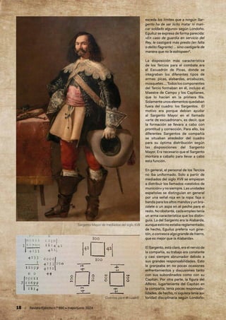 18 / Revista Ejército n.º 990 • mayo/junio 2024
exceda los límites que a ningún Sar-
gento ha de ser lícito matar ni man-
car soldado alguno» según Londoño.
Eguiluz se expresa de forma parecida:
«En caso de guardia en servicio del
Rey, le castigará más presto (en falta
o delito flagrante) … sino castigarle de
manera que no le estropee»6
.
La disposición más característica
de los Tercios para el combate era
el Escuadrón de Picas, donde se
integraban los diferentes tipos de
armas: picas, alabardas, arcabuces,
mosquetes….Todosloscomponentes
del Tercio formaban en él, incluso el
Maestre de Campo y los Capitanes,
que lo hacían en la primera fila.
Solamenteunoselementosquedaban
fuera del cuadro: los Sargentos. El
motivo era porque debían ayudar
al Sargento Mayor en el llamado
«arte de escuadronar», es decir, que
la formación se llevara a cabo con
prontitud y corrección. Para ello, los
diferentes Sargentos de compañía
se situaban alrededor del cuadro
para su óptima distribución según
las disposiciones del Sargento
Mayor. Era necesario que el Sargento
montara a caballo para llevar a cabo
esta función.
En general, el personal de los Tercios
no iba uniformado. Solo a partir de
mediados del siglo XVII se empiezan
a distribuir los llamados «vestidos de
munición» y no siempre. Las unidades
españolas se distinguían en general
por una señal roja en la ropa: faja o
banda para los altos mandos y un bra-
zalete o un aspa en el pecho para el
resto. No obstante, cada empleo tenía
un arma característica que los distin-
guía. La del Sargento era la Alabarda,
aunque esto no estaba reglamentado;
de hecho, Eguiluz prefería «un gine-
tón, o corcesca algo grande de hierro,
que es mejor que la Alabarda».
El Sargento, está claro, era el nervio de
la compañía, su trabajo era constante
y casi siempre abrumador debido a
sus grandes responsabilidades. Esto
le granjeaba en no pocas ocasiones
enfrentamientos y discusiones tanto
con sus subordinados como con su
Capitán. Por otra parte, la figura del
Alférez, lugarteniente del Capitán en
la compañía, tenía pocas responsabi-
lidades, de hecho, ni siquiera tenía au-
toridad disciplinaria según Londoño;
Cuentas para el cuadro
Sargento Mayor de mediados del siglo XVII
 