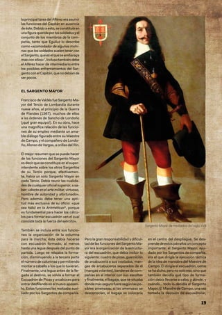 19
la principal tarea del Alférez era asumir
las funciones del Capitán en ausencia
de éste. Debido a esto, se constituía en
unafiguraqueridaporlossoldadosyel
conjunto de los miembros de la com-
pañía, tanto que Eguiluz lo describe
como «acomodador de algunas mohí-
nas que los soldados suelen tener con
elSargento,queeselqueseembaraça
mas con ellos»7
. Incluso también debe
el Alférez hacer de intermediario entre
los posibles enfrentamientos del Sar-
gentoconelCapitán,quenodebíande
ser pocos.
EL SARGENTO MAYOR
Francisco de Valdés fue Sargento Ma-
yor del Tercio de Lombardía durante
nueve años, al principio de la Guerra
de Flandes (1567), muchos de ellos
a las órdenes de Sancho de Londoño
(¡qué gran equipo!). En su obra, hace
una magnífica relación de las funcio-
nes de su empleo mediante un ama-
ble diálogo figurado entre su Maestre
de Campo, y el compañero de Londo-
ño, Alonso de Vargas, a orillas del Rin.
El mejor resumen que se puede hacer
de las funciones del Sargento Mayor
es decir que se constituye en el super-
intendente sobre los otros Sargentos
de su Tercio porque, efectivamen-
te, había un solo Sargento Mayor en
cada Tercio. Debía reunir las cualida-
des de cualquier oficial superior, a sa-
ber: «docto en el arte militar, virtuoso,
hombre de autoridad y afortunado».
Pero además debe tener una apti-
tud más exclusiva de su oficio: «que
sea hábil en la Aritmética»8
, porque
es fundamental para hacer los cálcu-
los para formar escuadrón «en el cual
consiste toda la fuerza del ejército».
También se incluía entre sus funcio-
nes la organización de la columna
para la marcha; ésta debía hacerse
con escuadrón formado, al menos
hasta una legua después del punto de
partida. Luego se relajaba la forma-
ción, disminuyendo a la tercera parte
el número de columnas y permitiendo
montar a caballo a los que lo tuvieran.
Finalmente, una legua antes de la lle-
gada al destino, se volvía a formar el
Escuadrón de Picas y arcabuces para
entrar desfilando en el nuevo aposen-
to. Estas funciones las realizaba auxi-
liado por los Sargentos de compañía.
Pero la gran responsabilidad y dificul-
tad de las funciones del Sargento Ma-
yor era la organización de la estructu-
ra del escuadrón, que debía incluir lo
siguiente: cuadro de picas, guarnición
de arcabucería a sus costados, man-
gas de arcabuceros separados de él
(mangas volantes), banderas de com-
pañías en el interior con sus escoltas
y finalmente, el bagaje, que se situaba
dondemássegurofueresegúnlaspo-
sibles amenazas; si las amenazas se
desconocían, el bagaje se colocaría
en el centro del despliegue. Se des-
prende de estos párrafos un concepto
importante: el Sargento Mayor, ayu-
dado por los Sargentos de compañía,
era el que dirigía la ejecución táctica
de la idea de maniobra del Maestre de
Campo. Él dirigía el escuadrón, como
se ha dicho, pero no solo eso, sino que
también decidía qué tipo de forma-
ción debía llevarse a cabo, y dónde, y
cuándo… todo lo decidía el Sargento
Mayor. El Maestre de Campo, una vez
tomada la decisión de escuadronar,
Sargento Mayor de mediados del siglo XVII
 