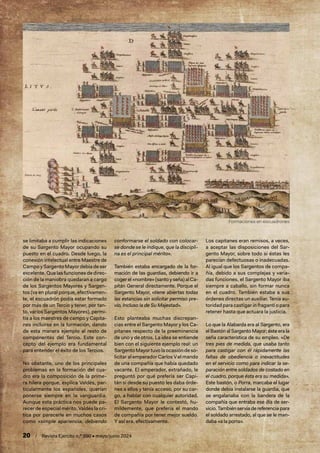 20 / Revista Ejército n.º 990 • mayo/junio 2024
se limitaba a cumplir las indicaciones
de su Sargento Mayor ocupando su
puesto en el cuadro. Desde luego, la
conexión intelectual entre Maestre de
Campo y Sargento Mayor debía de ser
excelente. Que las funciones de direc-
ción de la maniobra quedaran a cargo
de los Sargentos Mayores y Sargen-
tos (va en plural porque, efectivamen-
te, el escuadrón podía estar formado
por más de un Tercio y tener, por tan-
to, varios Sargentos Mayores), permi-
tía a los maestres de campo y Capita-
nes incluirse en la formación, dando
de esta manera ejemplo al resto de
componentes del Tercio. Este con-
cepto del ejemplo era fundamental
para entender el éxito de los Tercios.
No obstante, uno de los principales
problemas en la formación del cua-
dro era la composición de la prime-
ra hilera porque, explica Valdés, par-
ticularmente los españoles, querían
ponerse siempre en la vanguardia.
Aunque esta práctica nos puede pa-
recer de especial mérito, Valdés la cri-
tica por parecerle en muchos casos
como «simple apariencia, debiendo
conformarse el soldado con colocar-
se donde se le indique, que la discipli-
na es el principal mérito».
También estaba encargado de la for-
mación de las guardias, debiendo ir a
coger el «nombre» (santo y seña) al Ca-
pitán General directamente. Porque el
Sargento Mayor, «tiene abiertas todas
las estancias sin solicitar permiso pre-
vio, Incluso la de Su Majestad».
Esto planteaba muchas discrepan-
cias entre el Sargento Mayor y los Ca-
pitanes respecto de la preeminencia
de uno y de otros. La idea se entiende
bien con el siguiente ejemplo real: un
SargentoMayortuvolaocasióndeso-
licitar al emperador Carlos V el mando
de una compañía que había quedado
vacante. El emperador, extrañado, le
preguntó por qué prefería ser Capi-
tán si desde su puesto les daba órde-
nes a ellos y tenía acceso, por su car-
go, a hablar con cualquier autoridad.
El Sargento Mayor le contestó, hu-
mildemente, que prefería el mando
de compañía por tener mejor sueldo.
Y así era, efectivamente.
Los capitanes eran remisos, a veces,
a aceptar las disposiciones del Sar-
gento Mayor, sobre todo si éstas les
parecían defectuosas o inadecuadas.
Al igual que los Sargentos de compa-
ñía, debido a sus complejas y varia-
das funciones, el Sargento Mayor iba
siempre a caballo, sin formar nunca
en el cuadro. También estaba a sus
órdenes directas un auxiliar. Tenía au-
toridad para castigarin fraganti o para
retener hasta que actuara la justicia.
Lo que la Alabarda era al Sargento, era
el Bastón al Sargento Mayor; éste era la
seña característica de su empleo. «De
tres pies de medida, que usaba tanto
para castigar con él rápidamente las
faltas de obediencia o inexactitudes
en el servicio como para indicar la se-
paración entre soldados de costado en
el cuadro, porque ésta era su medida».
Este bastón, o Porra, marcaba el lugar
donde debía instalarse la guardia, que
se engalanaba con la bandera de la
compañía que entraba ese día de ser-
vicio. También servía de referencia para
el soldado arrestado, al que se le man-
daba «a la porra».
Formaciones en escuadrones
 