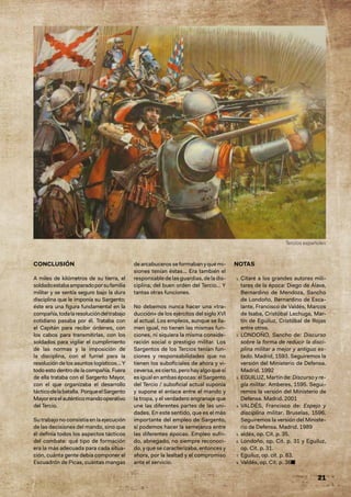 21
CONCLUSIÓN
A miles de kilómetros de su tierra, el
soldadoestabaamparadoporsufamilia
militar y se sentía seguro bajo la dura
disciplina que le imponía su Sargento;
éste era una figura fundamental en la
compañía,todalaresolucióndeltrabajo
cotidiano pasaba por él. Trataba con
el Capitán para recibir órdenes, con
los cabos para transmitirlas, con los
soldados para vigilar el cumplimiento
de las normas y la imposición de
la disciplina, con el furriel para la
resolución de los asuntos logísticos… Y
todo esto dentro de la compañía. Fuera
de ella trataba con el Sargento Mayor,
con el que organizaba el desarrollo
tácticodelabatalla. PorqueelSargento
Mayoreraelauténticomandooperativo
del Tercio.
Su trabajo no consistía en la ejecución
de las decisiones del mando, sino que
él definía todos los aspectos tácticos
del combate: qué tipo de formación
era la más adecuada para cada situa-
ción, cuánta gente debía componer el
Escuadrón de Picas, cuántas mangas
dearcabucerosseformabanyquémi-
siones tenían éstas... Era también el
responsable de las guardias, de la dis-
ciplina, del buen orden del Tercio… Y
tantas otras funciones.
No debemos nunca hacer una «tra-
ducción» de los ejércitos del siglo XVI
al actual. Los empleos, aunque se lla-
men igual, no tienen las mismas fun-
ciones, ni siquiera la misma conside-
ración social o prestigio militar. Los
Sargentos de los Tercios tenían fun-
ciones y responsabilidades que no
tienen los suboficiales de ahora y vi-
ceversa, es cierto, pero hay algo que sí
esigual enambasépocas:el Sargento
del Tercio / suboficial actual suponía
y supone el enlace entre el mando y
la tropa, y el verdadero engranaje que
une las diferentes partes de las uni-
dades. En este sentido, que es el más
importante del empleo de Sargento,
sí podemos hacer la semejanza entre
las diferentes épocas. Empleo sufri-
do, abnegado, no siempre reconoci-
do, y que se caracterizaba, entonces y
ahora, por la lealtad y el compromiso
ante el servicio.
NOTAS
1. Citaré a los grandes autores mili-
tares de la época: Diego de Álava,
Bernardino de Mendoza, Sancho
de Londoño, Bernardino de Esca-
lante, Francisco de Valdés, Marcos
de Isaba, Cristóbal Lechuga, Mar-
tín de Eguiluz, Cristóbal de Rojas
entre otros.
2. LONDOÑO, Sancho de: Discurso
sobre la forma de reducir la disci-
plina militar a mejor y antiguo es-
tado. Madrid, 1593. Seguiremos la
versión del Ministerio de Defensa.
Madrid. 1992
3. EGUILUZ, Martín de: Discurso y re-
gla militar. Amberes, 1595. Segui-
remos la versión del Ministerio de
Defensa. Madrid. 2001
4. VALDÉS, Francisco de: Espejo y
disciplina militar. Bruselas, 1596.
Seguiremos la versión del Ministe-
rio de Defensa. Madrid. 1989
5. aldés, op. Cit. p. 35.
6. Londoño, op. Cit. p. 31 y Eguiluz,
op. Cit. p. 31.
7. Eguiluz, op. cit. p. 83.
8. Valdés, op. Cit. p. 36
8. ■
Tercios españoles
 