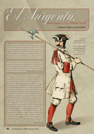 22 / Revista Ejército n.º 990 • mayo/junio 2024
El 1 de noviembre de 1700 moría sin descendencia
Carlos II y en su testamento declaraba como sucesor a
Felipe de Borbón pasando la Corona de España a la Casa
de Borbón. Esto significó un cambio en el concepto y
en la estructura de la Monarquía y en el de todas sus
instituciones entre ellas, la militar, amén de un conflicto
global, la Guerra de Sucesiónespañola,quefinalizaríaen
1715 con la llegada de las fuerzas de Felipe V a Mallorca.
Durante casi una década y media el Ejército, al servicio
de la Corona española, tuvo que combatir y a la par se-
guir un proceso de reforma y transformación, al objeto
de adaptarse, tanto al nuevo entorno político-militar, tra-
bajando en coordinación con el Ejército francés, como a
los nuevos conceptos tácticos.
La campaña de 1710 y en particular las batallas de Bri-
huega y Villaviciosa (Guadalajara), que tuvieron lugar
entre los días 8 y 10 de diciembre, supusieron la recu-
peración de la iniciativa borbónica en la Guerra y condu-
cirían a la victoria militar en la Península. Las dos batallas
fueron libradas por el «nuevo Ejército borbónico», que
si bien era un conjunto homogéneo, también se estaba
transformando y reformando, en particular su infantería.
La fuerza de maniobra borbónica al mando del Duque de
Vendome1
contaba con numerosas unidades de infan-
tería integradas por soldados bisoños, que llevaban en
filas no mucho más de 40 días. El choque definitivo tuvo
lugar en la mañana del 10 de diciembre en los campos
de Villaviciosa, iniciándose con un duelo artillero, me-
jor servido por la parte austracista y por choques de la
caballería, que alejaron del campo a gran parte de las
fuerzas montadas. Las acciones de fuego iniciales pro-
vocaron una cierta debacle en las unidades borbónicas
bisoñas en dos ocasiones. En la segunda de ellas, los
«oficiales» tomaron el lugar de los soldados en los cua-
dros, aguantando el empuje y dando tiempo al retorno
de la caballería, dando lugar a la victoria; pero ¿quiénes
eran esos «oficiales»? Los batallones tenían una planti-
lla/ «pie» de 12 compañías y con tres oficiales2
en cada
una de ellas; luego 36 hombres, en el mejor de los casos,
no eran bastantes para formar un cuadro.
Sargento
del Regimiento de
Sicilia (1700-1718)
BCM, Albúm de la
Infantería Española/
Conde de Clonard,
lám. 37, 45;
sig.: 111-19-2-12
de Brihuega (1710) a Melilla (1910)
Instituto de Historia y Cultura Militar
 