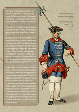 23
Sargento del Regimiento de
Guardias
de Infantería Española y Walo-
na (1751)
BCM, Albúm de la Infantería
Española/ Conde de Clo-
nard, lám. 37, 45;
sig.: 111-19-
2-12
La explicación es clara, al hablar de oficiales los au-
tores mezclan los viejos y los nuevos «pies,» con-
siderando como oficiales a los antiguos «oficiales
menores» (sargentos, cabos y músicos), es decir los
hombres con oficio de cada compañía: Por tanto, debe-
mos entender como oficiales de las compañías a los tres
nuevos oficiales y los 8 veteranos, que serían conocidos
en los próximos siglos como «clases de tropa» (sargentos,
cabos y músicos.)
En Brihuega y Villaviciosa, los sargentos y el resto de las
clases cumplieron sus cometidos; ser el núcleo duro de la
unidad, el ejemplo de los soldados y la cadena de trans-
misión de órdenes, deberes que seguirían siendo la razón
de ser de estos veteranos procedentes de la tropa en los
siglos XVIII y XIX.
El proceso reformista del Ejercito de Felipe V se inició en
Flandes y de ahí pasó al resto. Tres fueron las ordenanzas
bases de la reforma, y que influyeron en los cometidos,
existencia, cantidad y tipos de los sargentos. La prime-
ra fue la Ordenanza de 18 de diciembre de 1701, centra-
da en reforzar la disciplina y la autoridad de las unidades,
con lo cual el papel del sargento como hombre encarga-
do del tema disciplinario se vio reforzado. La «Segunda de
Flandes» de 10 de abril de 1702 versó sobre los mandos y
su reforma, empleos y pies de las compañías. Por ella, los
mandos dejaban de tener un oficio y pasaban a tener un
empleo. Además, el solitario sargento de cada compañía
de infantería se desdoblaba, no señalaba la Ordenanza el
motivo, pero sus cometidos en disciplina, instrucción, ser-
vicios y aspectos logísticos lo hacían necesario, para ase-
gurarlacontinuidadyproporcionarciertodescanso,yaque
no recibieron ningún mando orgánico,
Por la tercera Ordenanza, de 28 de septiembre de 1704 las
unidades nuevas y las antiguas tomaron el nombre de re-
gimiento y adquirieron o cambiaron la estructura y pie al
regimental francés, apareciendo y denominándose todas
como regimientos. Además, retornaron a la Península las
unidades de los Ejércitos de Lombardía y Flandes, junta-
mente con parte de las guarniciones de los virreinatos ita-
lianos,esdeciroficiales,sargentosyveteranos,clavespara
permitir el encuadramiento y la cohesión de los 100.000
hombres que integraban el total del Ejército en 1714.
A lo anterior, y en la línea reformista y del espíritu estamen-
taldelperiodo,seguiríaunaamplianormativaparaelreclu-
tamiento de la tropa, uno de los problemas fundamentales
de los ejércitos españoles en los 200 años del periodo que
pretenden abarcar estas líneas. En aplicación de la norma-
tiva, la tropa y por ende los sargentos, provendrían durante
el resto del siglo de tres tipos de hombres: los voluntarios,
los procedentes de «quintas» o de levas honradas y los de
levas de vagos y vagabundos, amén de extranjeros. Es de-
cir, del pueblo llano, pecheros esencialmente de la clase
campesinaydesuslabradores,seríanportantohombres
con un largo tiempo de servicio, robustos, endurecidos y
leales a sus oficiales.
 