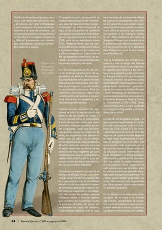 24 / Revista Ejército n.º 990 • mayo/junio 2024
De ellos saldrían los sargentos, vete-
ranos que harían del Ejército su vida
y al retirase, por estar estropeados
o por cumplidos, lo harían preferen-
temente a la clase de inválidos. Los
sargentos procedían principalmente
de Castilla, Extremadura, Andalucía
y Galicia3
, juntamente con irlande-
ses, napolitanos, sicilianos, lombar-
dos, walones y suizos.
El sargento no solo se consolidó en
las distintas compañías de infantería,
sino que irían apareciendo el sargen-
to minador4
, en 1702 el mariscal de
logis en las compañías de caballería
y dragones semejante en todo al sar-
gento y que permutaría su nombre en
1706, pero no se desdoblaría hasta
1763. Posteriormente, con las crea-
cionesdelosregimientosdeArtillería
e Ingenieros llegarían los sargentos
artilleros e ingenieros. Y ya entrado el
XIX los sargentos veterinarios, de sa-
nidad….Esdecir,elsargentodetodas
las armas, cuerpos y servicios.
Por Real Ordenanza de 31 de ene-
ro de 1734 se establecieron 33 re-
gimientos de Milicias Provinciales.
Su organización reflejaba el modelo
estamental de la sociedad, con man-
dos en su mayoría no profesionales
y con soldados-milicianos. Para dar
cohesión a los cuerpos, desarrollar
la instrucción y dar solidez al conjun-
to se buscó que los sargentos y ca-
bos fueran profesionales.
Dado el carácter normativo del siglo,
pronto se inició la regularización del
ascenso de las clases de tropa. El
criterio básico sería la antigüedad,
8 años de servicio, para que cabos
y también soldados pudieran ascen-
der a sargento. Dado que los hom-
bres podían unirse a las filas con 18
años, los sargentos más jóvenes lo
serían con 26 años, en un tiempo
que la esperanza de vida rondaba los
40 años. Además, para su ascenso
se exigía saber leer, escribir y contar,
condiciones muy exigentes para una
población en la cual el analfabetismo
estaba entre el 80 % y 90 %, y por su-
puesto tenían que saber las ordenan-
zas de sus empleos inferiores.
El ascenso a sargento no suponía en
teoría,yenelSiglodelasLuces,elte-
cho de la carrera de los procedentes
de tropa; aunque, eso sí, se había li-
mitado mucho con relación al tiempo
delameritocraciadelosAustrias,so-
bre todo por la aparición y consolida-
ción de la clase de cadetes, jóvenes
hidalgos, nobles, o hijos de capitán,
que constituirían la principal cante-
ra para ser oficiales, sin pasar por
los empleos de tropa. No obstante,
y con carácter general, una de cada
tres vacantes de subteniente/alférez
se cubría con procedentes de la cla-
se de sargentos, que podían seguir
ascendiendo hasta capitán, su techo
real y difícil de alcanzar, que además
les igualaba a los hidalgos. Carlos
III, en 1760, estableció el empleo de
Sargento Primero con cometidos en
la administración de las compañías y
el 5 de noviembre de 1770 aprobó la
Real Ordenanza para el Reemplazo
anual del Ejército
Tras la finalización del conflicto su-
cesorio y con la carga del Tratado
de Utrecht se inició un resurgimien-
to español que llevaría a los ejérci-
tos y a sus sargentos a las campañas
en Europa (Italia), África y América5
.
Después estarían las guerras con la
Gran Bretaña6
, participando en cam-
pañas tanto marítimas - guarnicio-
nando los navíos de la Real Armada
- como terrestres, en escenarios eu-
ropeos, peninsulares y americanos; y
finalmente llegaría la Guerra Contra
la Convención (1793-1795). Todas
ellas contribuyeron a crear unidades
con sargentos fogueados y conoce-
dores de su oficio7
.
La vida de los sargentos en paz y en
guerra estuvo regularizada en el siglo
por dos ordenanzas: la de 12 de fe-
brero de 1728, (Felipe V) y las cono-
cida Ordenanza de Carlos III de 1768,
algunos de cuyos artículos llegarían
en vigor hasta nuestros días. En am-
bas, el sargento fue el empleo más
mencionado, solo superado por el
de capitán. Aspecto importante, era
su situación social, intermedia en-
tre la oficialidad y la tropa. Gozaban
del respeto y confianza de sus man-
dos, los cuales no podían maltratar-
los de palabra u obra, disponían de
sala aparte para las comidas, pero
no podían ausentarse después de re-
treta de la compañía sin permiso. Por
contra, podían perder su empleo, por
orden del coronel, y ser degradados
por faltas graves, que no supusieran
un consejo de guerra.
En su faceta como elemento cohe-
sionador de la tropa y su modelo
del soldado, presentaban la compa-
ñía al oficial subalterno para revista,
podían arrestar a cabos y soldados,
con previo conocimiento del capitán,
Sargento de
Granaderos.
Infantería de
línea (1846)
 