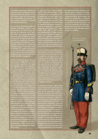 25
custodiaban el libro de órdenes y las
listas de revista la compañía, una por
antigüedad para los servicios y otra
por estatura para las formaciones,
eran responsables de entregar a la
tropa el pan, el utensilio y el prest y
de visitar a los enfermos.
Los primeros 20 años del siglo XIX
traerían profundos cambios para
los sargentos: las reformas de Go-
doy con la Ordenanza de 27 octu-
bre 1800, que buscaba generalizar
el servicio militar obligatorio, artículo
10, y en 1802 la organización del Re-
gimiento de Zapadores Minadores,
consuplantilladesargentos.Lamen-
cionada Ordenanza de octubre fue
modificada por la Real Orden de 26
noviembre 1817 y por la Instrucción
de 21 enero de 1819, extendiendo y
confirmando, el reclutamiento de los
hidalgos, lo que suponía un aumento
de los candidatos a sargento.
A esto se sumaría la Guerra de la In-
dependencia (1808-1814), 6 años
de continuos combates, de bajas,
de desgastes, reformas y regulacio-
nes, con un cierto caos organizati-
vo. Las unidades se vaciaron de sus
sargentos, clases y veteranos, sien-
do sustituidos por una recluta apre-
surada que impedía la formación de
cabos y sargentos, lo que añadido a
la escasez de oficiales profesionales
explica las derrotas, sobre todo de
los años iniciales. Cuando el tiem-
po permitió contar con subalternos
y sargentos fogueados la situación
cambió. Además, llegó la Constitu-
ción del 1812 con su Fuerza Nacio-
nal Militar Permanente y las Milicias
Nacionales,loquesupusouncambio
radical en relación al antiguo Ejército
Real. Las unidades y todos sus em-
pleos se abrieron a los ciudadanos,
eliminándose las pruebas de noble-
za para las academias militares. Se
elaboraron nuevas plantillas con au-
mento de sargentos y en los cuerpos
aumentaron los mandos proceden-
tes de sargento, el Regimiento de la
Uniónunodelosmásdistinguidosen
el conflicto, contaba con 14 oficiales
procedentes de sargento de su total
de 74 y sus 19 sargentos, se habían
rejuvenecido, como consecuencia
de los ascensos, mezcla de antigüe-
dad y mérito
A partir del Trienio Liberal (1820-
1823) y hasta final del siglo, la vida
del ejército y de sus sargentos estu-
vo regida por las tres Leyes Cons-
titutivas del Ejército de 1821, 1878
y 1889 con su Adicional de 19 julio
1889. Además, durante todo el siglo
se legislaría una amplia normativa y
leyes de reclutamiento, redención y
enganche como las de 1837, 1850,
1856, 1859, 1867 y 1870 y otras
que detallaremos. En ellas siempre
la base para reclutar los sargentos
serían los veteranos procedentes
del cupo de filas y de voluntarios. En
todas se contemplaba con mayor o
menor extensión la sustitución y la
redención, muy nocivas para el servi-
cio y motivo de queja de la sociedad.
La Ley Constitutiva de 1821, de ca-
rácter liberal y romántica, establecía
lascondicionesdeascenso,queeran
las genéricas del siglo anterior. Los
sargentos y los sargentos primeros
ascenderían en su regimiento. En el
caso de Artillería e Ingenieros po-
dían ascender en sus unidades, con
los conocimientos precisos, pero
entre capitanes, tenientes y alfére-
ces procedentes de sargento no po-
dían pasar de la cuarta parte de las
vacantes de las compañías de dicho
cuerpo (art. 47) . En el caso de las Ar-
masGeneralesparacubrirlasvacan-
tes de oficial alternaban un alumno y
un sargento primero.
La Década Ominosa (1823-1833)
supuso la disolución del Ejército en
marzo 1823, y su reforma sobre la
base de los voluntarios realistas, y
después el proceso de purificación
de los cuadros de mando, que alcan-
zó también a sargentos y cabos. To-
dos ellos serían clasificados primero
como indefinidos (sin purificar y no
teníantérminoseñalado),ylosquela
superaban pasaban a ser ilimitados
(purificados, a la espera de destino
sin límite temporal). Esto supuso un
grave perjuicio para la Institución y
para las personas, que quedaban sin
sus retribuciones o con ellas muy re-
ducidas. En este periodo, los proce-
sos de promoción interna se reduje-
ron, haciendo difícil el acceso de los
sargentosalaoficialidad.Porcontra,
empezó un proceso, que seguiría en
años de posteriores, de concesión,
por distintos motivos de gracias ge-
nerales, grados, premios y ventajas.
Como ejemplos, los decretos de di-
ciembre de 1824, de concesión de
grado de subteniente y aumento
en la paga para los sargentos de la
cuarta parte de las compañías o el
de 13 de noviembre de 1832 otor-
gando a los sargentos con 35 años
de servicios grado de subteniente y
premio en metálico.
Sargento 1.º de Gala.
Cazadores (1862)
BCM,
Albúm
de
la
Infantería
Española/
Conde
de
Clonard,
lám.
78,
82;
sig.:
111-19-2-12
 