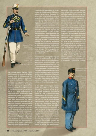26 / Revista Ejército n.º 990 • mayo/junio 2024
La Primera Guerra Carlista (1833-
1840) supuso un aumento de la fuer-
za y por ende de los sargentos: mu-
chos de ellos recibieron ascensos y
grados. Su finalización y el Convenio
de Vergara no supusieron una incor-
poración extraordinaria de sargen-
tos8
. Tras ella, llegaría la Década Mo-
derada y las reformas de Narváez con
la transformación del Ejército Nacio-
nal en 1837, en el modelo actual de
institución única, apareciendo la Re-
serva sobre la base de regimientos/
batallones de infantería y la Guardia
Civil. Todo esto supuso una mejora
para los sargentos, originada por las
vacantes creadas y la preocupación
de Narváez por conseguir la regula-
rización económica de emolumen-
tos. El ascenso de los sargentos, que
había vuelto al procedimiento de an-
tigüedad con la salvedad del ascenso
por méritos de guerra, se reglamentó
nuevamente en 1846 por antigüedad,
pero añadiendo un proceso selectivo.
Se concedieron tres intentos para as-
cender, si no se pasaba a licencia o al
retiro según los años de servicio.
Para facilitar la preparación en los as-
censos en noviembre de 1845 se re-
gularon las primeras Escuelas Re-
gimentales para soldados, cabos y
sargentos, que comenzarían a fun-
cionar el año siguiente. En las armas
generales de cada tres vacante de
subteniente/alférez se daba una a los
sargentos primeros. El destino a Ul-
tramar como oficiales o con grado de
oficial fue una solución seguida por
muchos sargentos. En 1853 se esta-
blecieron para la armas generales dos
AcademiasenToledoyValladolidpara
formar a los sargentos primeros que
solicitaran su pase a Ultramar como
oficiales9
. En los cuerpos facultativos
deartilleríaeingenieros,homogéneos
en el acceso y con gran nivel científi-
co, el ascenso fue cerrado en la mayor
parte del siglo. Así, los sargentos pa-
sarían, al ascender a oficial, a infante-
ría y caballería10
.
Jurídicamente,lossargentosseguían
siendo no profesionales, lo que im-
plicaba la rescisión de compromiso,
reenganches limitados y hasta 1851
la imposibilidad de casarse. La Ley
Constitutiva de 1878 tenía pocos ar-
tículos dedicados a los sargentos. En
1881llegóparalossargentosungran
cambio: recibieron mando orgánico y
tácticoconlapublicaciónel5dejulio,
de la Táctica de infantería, que esta-
blecía que la compañía se dividía en 4
secciones y cada una de estas en dos
pelotones al mando de sargentos.
El año 1885 fue clave para los sar-
gentos. Se publicó la Ley de Reclu-
tamiento y remplazo de 11 de ju-
lio de 1885 modificada por la de 24
agosto de 1896. El servicio pasaba a
ser de 12 años de los cuales 6 en ac-
tividad y 3 de ellos en los regimien-
tos. Esta Ley, con las modificaciones
mencionadas, estaría en vigor has-
ta la primera década del siglo xx. El
Real Decreto de 20 de julio 1885,
que en su exposición reconocía la
importancia de los buenos cuadros
de sargentos por la influencia pode-
rosa que ejercen en la educación del
soldado y por la cohesión y solidez
que dan a las tropas en el comba-
te, hasta el punto de ser la verdadera
fuerza y el nervio de los ejércitos. En
su articulado se regulaban para las
clases de tropa, los reenganches,
ascensos, instrucciones, separa-
ción del servicio, matrimonios. Así,
se fijaba la edad de ingreso, el pro-
ceso de ascenso a cabo y cabo pri-
mero en compañía, y a sargento y
sargento primero en su regimiento,
con los tiempos, condiciones y exá-
menes para ello. Tras el tiempo en
activo y el enganche los sargentos
podían solicitar hasta tres reengan-
ches de tres años, que llevaban apa-
rejados un premio de 500 pesetas,
que podía reclamar en el momento
de la licencia, retiro o destino en or-
ganismos civiles. También conta-
rían pluses de 15 pesetas mensua-
les en el primer reenganche, 22,5
en el segundo y 30 en el tercero.
Al finalizar el tercero, podía conti-
nuar en filas hasta los 46 años sin
generar ninguna ventaja adicional.
Se autorizaba el matrimonio con
doce años de servicio, y una fianza
de 2500 pesetas. Par ser oficiales
debían opositar a la Academia Ge-
neral Militar, o como alternativa ir a
la Academia Especial de Zamora.
Sargento 2.º de
Gala. Filipinas
(1862)
BCM, Álbum de
Infantería
Española
Conde de
Clonard, lám.
g0, 92;
sig.: 111-19-2-12
Sargento de Gala
Imbálidos (1862)
BCM, Álbum de
Infantería
Española
Conde de
Clonard, lám.
g0, 92;
sig.: 111-19-2-12
 