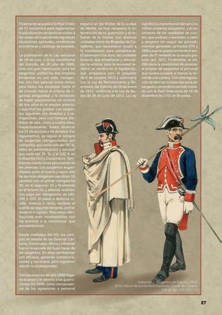 27
Finalmente se publicó la Real Orden
de 17 noviembre para reglamentar
la adjudicación de destinos civiles a
las clases de tropa donde regulando
situaciones, aptitudes, condiciones
económicas y catálogo de puestos.
La publicación de la Ley adicional
de 26 de julio, a la ley constitutiva
del Ejército, de 19 julio de 1889,
tuvo una gran repercusión para los
sargentos: unificó los dos empleos
existentes en uno solo, «sargen-
to», con tres galones como divisa;
para todos los ascensos hasta el
de coronel marcó el criterio de ri-
gurosa antigüedad y la condición
de haber permanecido un mínimo
de dos años en el empleo anterior,
y suprimió los grados. Los sargen-
tos siguieron con derecho a 3 re-
enganches, pero con tiempos dis-
tintos de seis, cinco y cuatro años,
respectivamente, hasta alcanzar
los 21 de servicio o 45 de edad. Por
reglamentos, se reguló el número
de sargentos reenganchados por
compañía, que sería solo del 50 %,
salvo en administración y sanidad
que sería del 75 %, y el 100 % en
la Guardia Civil y Carabineros. Tam-
bién las condiciones pecuniarias de
los premios. Los sargentos engan-
chados entre el cuarto y sexto año
de servicio obligatorio percibían 15
pesetas; con el primer reenganche
30; en el segundo 40 y finalmente
en el tercero 50, y además recibían,
una paga por reenganche de 180,
250 o 320. Al pasar a destinos ci-
viles, licencia o retiro, recibían el
sueldo de segundo teniente, primer
teniente o capitán. Pero estas retri-
buciones eran incompatibles con
los premios a la constancia, que
desaparecieron.
Desde mediados del XIX, los cam-
pos de batalla de las Guerras Car-
listas, Cantonales, África y Ultramar
fueron la escuela del buen hacer de
los sargentos. En ellos combatirían
con eficacia, ganando condecora-
ciones y ascensos; pero siguieron
siendo no profesionales.
Tras los sucesos del año 1898 llega-
ría el pesar y el retorno a las guarni-
ciones. En 1909, como consecuen-
cia de las agresiones a personal
español en los límites de la ciudad
de Melilla, se hizo necesaria la in-
tervención de su guarnición y el re-
fuerzo de la misma, con diversas
unidades como las Brigadas de Ca-
zadores, que necesitaron acudir a
la movilización para completarse.
El adversario fue duro, las unidades
tuvieron que empeñarse y obtuvie-
ron la victoria; pero la sociedad re-
clamó un cambio en la legislación,
que empezaría con el proyecto
de 6 de octubre 1910 y culminaría
con la Ley de Reclutamiento y Re-
emplazo del Ejército de 19 de enero
de 1912, conforme a la Ley de Ba-
ses de 29 de junio de 1911. La Ley
significó la implantación del servicio
militar universal obligatorio, y el na-
cimiento de los «soldados de cuo-
ta», que podrían a ascender a cabo
y sargento sin seguir los procedi-
mientos generales (artículos 274 y
286) y aspirar posteriormente al em-
pleo de 2º teniente en la escala gra-
tuita (art. 287). Finalmente, el art.
288 abría la posibilidad de alcanzar
el empleo de sargentos al personal
que tuviera cursada al menos la mi-
tad de una carrera. Con esta legisla-
ción se abrirían nuevas vías para ser
sargento, cerrando el periodo inicia-
do con la Real Ordenanza de 18 de
diciembre de 1701 en Bruselas.
Alabarderos, Sargentos del Ejército (1862)
BCM, Album de la Infantería Española/ Conde de Clonard,
lám. gr sig.: 111-19-2-12
 
