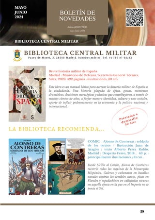 29
COMIC : Alonso de Contreras : soldado
de los tercios / Ilustración Juan de
Aragón ; texto Alberto Pérez Rubio,
Madrid : Desperta Ferro, 2018 , 63 p. :
principalmente ilustraciones ; 31 cm .
Desde Sicilia al Caribe, Alonso de Contreras
recorrió todas las esquinas de la Monarquía
Hispánica. Galeras y cañonazos en batallas
navales contras los temibles turcos, picas en
Flandes y espadachines en callejuelas oscuras
en aquella época en la que en el Imperio no se
ponía el Sol.
B o l e t í n B I M E S T R A L
m a y o / j u n i o ' 2 4
BOLETÍN DE
NOVEDADES
M A Y O / J U N I O 2 4
P a s e o d e M o r e t , 3 . 2 8 0 0 8 M a d r i d . b c m @ e t . m d e . e s . T e l . 9 1 7 8 0 8 7 6 5 / 3 2
Breve historia militar de España
Madrid : Ministerio de Defensa, Secretaría General Técnica,
Sílex, 2023. 492 páginas : ilustraciones, 30 cm.
Este libro es un manual básico para acercar la historia militar de España a
la ciudadanía. Una historia plagada de épica, gestas, momentos
dramáticos, decisiones estratégicas y tácticas que contribuyeron, a través de
muchos cientos de años, a forjar nuestra identidad, cultura y usos sociales,
aparte de influir poderosamente en la economía y la política nacional e
internacional.
LA BIBLIOTECA RECOMIENDA...
BIBLIOTECA CENTRAL MILITAR
B o l e t í n m a y o / j u n i o d e 2 0 2 4
P r é s t a m o a
d o m i c i l i o
3 0 d í a s
MAYO
JUNIO
2024
BOLETÍN DE
NOVEDADES
Boletín BIMESTRAL
mayo/junio 2024
BIBLIOTECA CENTRAL MILITAR
 