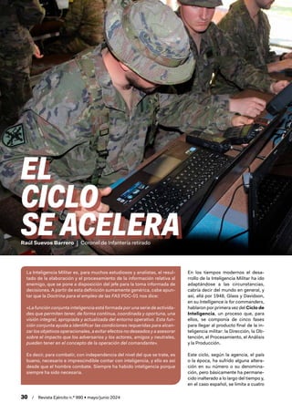 30 / Revista Ejército n.º 990 • mayo/junio 2024
Raúl Suevos Barrero | Coronel de Infantería retirado
EL
CICLO
SE ACELERA
La Inteligencia Militar es, para muchos estudiosos y analistas, el resul-
tado de la elaboración y el procesamiento de la información relativa al
enemigo, que se pone a disposición del jefe para la toma informada de
decisiones. A partir de esta definición sumamente genérica, cabe apun-
tar que la Doctrina para el empleo de las FAS PDC-01 nos dice:
«La función conjunta inteligencia está formada por una serie de activida-
des que permiten tener, de forma continua, coordinada y oportuna, una
visión integral, apropiada y actualizada del entorno operativo. Esta fun-
ción conjunta ayuda a identificar las condiciones requeridas para alcan-
zar los objetivos operacionales, a evitar efectos no deseados y a asesorar
sobre el impacto que los adversarios y los actores, amigos y neutrales,
pueden tener en el concepto de la operación del comandante».
Es decir, para combatir, con independencia del nivel del que se trate, es
bueno, necesario e imprescindible contar con inteligencia, y ello es así
desde que el hombre combate. Siempre ha habido inteligencia porque
siempre ha sido necesaria.
En los tiempos modernos el desa-
rrollo de la Inteligencia Militar ha ido
adaptándose a las circunstancias,
cabría decir del mundo en general, y
así, allá por 1948, Glass y Davidson,
en su Intelligence is for commanders,
hablaron por primera vez del Ciclo de
Inteligencia, un proceso que, para
ellos, se componía de cinco fases
para llegar al producto final de la in-
teligencia militar: la Dirección, la Ob-
tención, el Procesamiento, el Análisis
y la Producción.
Este ciclo, según la agencia, el país
o la época, ha sufrido alguna altera-
ción en su número o su denomina-
ción, pero básicamente ha permane-
cido inalterado a lo largo del tiempo y,
en el caso español, se limita a cuatro
 