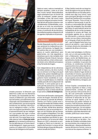 31
simples procesos: la Dirección, que
determina cuáles son los elementos
de interés y las necesidades de infor-
mación; la Obtención, que utiliza todo
tipo de fuentes y procedimientos para
responder a las necesidades enuncia-
das; la Elaboración, que se encarga de
transformar las distintas informacio-
nes en inteligencia militar; y la Difu-
sión a los órganos que llevarán a cabo
el aprovechamiento de esa inteligen-
cia y que pueden dar lugar a nuevas
necesidades y con ello a una renova-
ción del ciclo. Con estas fases es po-
sible abarcar todo el Ciclo de Inteli-
gencia con la necesaria suficiencia, y
son las definidas por el Centro Nacio-
nal de Inteligencia1
, órgano que se en-
cuentra a la cabeza de la Comunidad
Nacional de Inteligencia de España.
Nada es nuevo, nada es inventado en
tiempos recientes, y todo en el ciclo
lleva mucho tiempo desarrollándose
según parámetros que, en función de
cómo se enfoquen, pueden parecer
inmutables, si bien, del mismo modo
en que los antiguos principios inmuta-
bles del arte de la guerra pasaron a ser
«simplemente» fundamentales, suce-
de que en el ciclo nos encontramos
con avances que no son sino adapta-
ciones a la evolución de las técnicas y
losartefactospuestosadisposiciónde
los agentes implicados en el proceso.
EL PRÍNCIPE
Nicolás Maquiavelo escribió una obra
que, quizás por la crudeza de sus con-
sejos o afirmaciones, ha llegado has-
ta nuestros días con una inusitada vi-
gencia en cuanto vademécum para
gobernantes, con más seguidores y
estudiosos que la más completa obra
de Baltasar Gracián Oráculo manual y
arte de prudencia, si bien ambos auto-
res tienen como referente principesco
al rey Fernando de Aragón.
Con independencia de los aforismos
de ambos autores y de otros muchos
que se centraron en la figura de aquel
gobernante, parece indudable que los
resultados operativos de su acción de
gobierno fueron excelentes en cuan-
to que, en aquella época, la unidad de
medida para ello era la adquisición de
territorios. Y, como quiera que su es-
tudio permite acercarnos a los niveles
Estratégico, Operacional y Táctico, in-
tentaremos hacer un breve estudio de
lo que sería su Ciclo de Inteligencia.
Tras la toma de Granada y apaciguado
el reino de Aragón, Fernando de Ara-
gón comenzó un periodo de enfrenta-
mientos con Francia cuando envió a
Gonzalo Fernández de Córdoba a Italia
en1495paravelarporsusinteresesen
el sur de Italia, donde tenía derechos
hereditarios y que se encontraba en li-
tigio con los hombres del rey francés
que ocupaban el Napolitano. Con ello
se inició un periodo de gloria para las
armas españolas que tendría su apo-
geo fernandino con la toma de la Baja
Navarra en 1522 y alcanzaría su pun-
to álgido en Pavía con la derrota y la
captura de Francisco I a manos de los
hombresdelgranduquedeAlbayadu-
rante el reinado de Carlos I.
El Rey Católico venía de una larga tra-
dición de siglos en los que las relacio-
nes diplomáticas con las taifas penin-
sulares eran algo muy común, tanto
que a principios del siglo xv el rey En-
rique III de Castilla envió una embaja-
da al gran Tamerlán, Timur el Cojo, a
su capital en Samarcanda, lo que da-
ría para un memorable libro de viajes
a cargo del embajador Ruy González
de Clavijo. En esta tradición serían los
embajadores de las cortes europeas,
incluyendo la romana del Papa, los
principales agentes de su «servicio
de información» y actuarían directa-
mente, con sus notas y memorandos,
en un lenguaje cifrado de alta dificul-
tad2
—que ha llegado hasta hace muy
poco sin ser abierto— y por medio de
la compra directa de voluntades o la
captación de afines a la corona.
En este nivel estratégico, la Informa-
ción, con un ciclo que aunaba Direc-
ción y Elaboración, iba y venía a lo
largo y ancho del Mediterráneo, es-
pecialmente a bordo de unas galeras,
carracas o carabelas, lo que para las
primeras, en condiciones normales,
suponía entre cinco y diez días de na-
vegación entre Barcelona y Nápoles.
A ello había que añadir el viaje a ca-
ballo hasta o desde el lugar donde se
encontraba el monarca, que solía ser
de unos cincuenta kilómetros diarios,
lo que suponía unos ocho días para el
viaje entre Barcelona y Zaragoza, por
ejemplo.
El Gran Capitán, comandante de los
ejércitos españoles en Italia y virrey
posteriormente, contaba de salida
con las precisas instrucciones de su
rey, del cual continuaba recibiendo
despachos y al que comunicaba pun-
tualmente el desarrollo de las ope-
raciones en aquel «teatro» y las in-
formaciones que podían interesar al
monarca. Todo el proceso, desde que
la dirección enviaba el producto de in-
teligencia hasta que, una vez explota-
do, el Gran Capitán informaba de los
resultados y aportaba elementos adi-
cionales, podía durar varios meses.
En el nivel operacional —es decir, en
los territorios del sur de Italia—, Fer-
nández de Córdoba controlaba todos
los movimientos, de un lado por la no-
bleza del país —deseosa de desemba-
razarse del dominio francés, como ya
ocurriera en las vísperas sicilianas— y
 