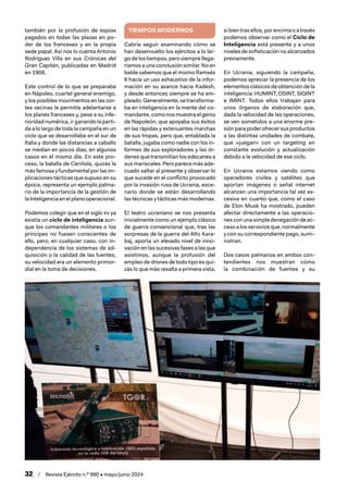 32 / Revista Ejército n.º 990 • mayo/junio 2024
también por la profusión de espías
pagados en todas las plazas en po-
der de los franceses y en la propia
sede papal. Así nos lo cuenta Antonio
Rodríguez Villa en sus Crónicas del
Gran Capitán, publicadas en Madrid
en 1908.
Este control de lo que se preparaba
en Nápoles, cuartel general enemigo,
y los posibles movimientos en las cor-
tes vecinas le permitía adelantarse a
los planes franceses y, pese a su infe-
rioridad numérica, ir ganando la parti-
da a lo largo de toda la campaña en un
ciclo que se desarrollaba en el sur de
Italia y donde las distancias a caballo
se medían en pocos días, en algunos
casos en el mismo día. En este pro-
ceso, la batalla de Ceriñola, quizás la
más famosa y fundamental por las im-
plicaciones tácticas que supuso en su
época, representa un ejemplo palma-
rio de la importancia de la gestión de
la Inteligencia en el plano operacional.
Podemos colegir que en el siglo xv ya
existía un ciclo de inteligencia aun-
que los comandantes militares o los
príncipes no fuesen conscientes de
ello, pero, en cualquier caso, con in-
dependencia de los sistemas de ad-
quisición o la calidad de las fuentes,
su velocidad era un elemento primor-
dial en la toma de decisiones.
TIEMPOS MODERNOS
Cabría seguir examinando cómo se
han desenvuelto los ejércitos a lo lar-
go de los tiempos, pero siempre llega-
ríamosaunaconclusiónsimilar.Noen
balde sabemos que el mismo Ramsés
II hacía un uso exhaustivo de la infor-
mación en su avance hacia Kadesh,
y desde entonces siempre se ha em-
pleado.Generalmente,setransforma-
ba en inteligencia en la mente del co-
mandante,comonosmuestraelgenio
de Napoleón, que apoyaba sus éxitos
en las rápidas y extenuantes marchas
de sus tropas, pero que, entablada la
batalla, jugaba como nadie con los in-
formes de sus exploradores y las ór-
denes que transmitían los edecanes a
sus mariscales. Pero parece más ade-
cuado saltar al presente y observar lo
que sucede en el conflicto provocado
por la invasión rusa de Ucrania, esce-
nario donde se están desarrollando
las técnicas y tácticas más modernas.
El teatro ucraniano se nos presenta
inicialmente como un ejemplo clásico
de guerra convencional que, tras las
sorpresas de la guerra del Alto Kara-
baj, aporta un elevado nivel de inno-
vación en las sucesivas fases a las que
asistimos, aunque la profusión del
empleo de drones de todo tipo es qui-
zás lo que más resalta a primera vista,
si bien tras ellos, por encima o a través
podemos observar como el Ciclo de
Inteligencia está presente y a unos
nivelesdesofisticaciónnoalcanzados
previamente.
En Ucrania, siguiendo la campaña,
podemos apreciar la presencia de los
elementos clásicos de obtención de la
inteligencia: HUMINT, OSINT, SIGINT
e IMINT. Todos ellos trabajan para
unos órganos de elaboración que,
dada la velocidad de las operaciones,
se ven sometidos a una enorme pre-
siónparapoderofrecersusproductos
a las distintas unidades de combate,
que «juegan» con un targeting en
constante evolución y actualización
debido a la velocidad de ese ciclo.
En Ucrania estamos viendo como
operadores civiles y satélites que
aportan imágenes o señal internet
alcanzan una importancia tal vez ex-
cesiva en cuanto que, como el caso
de Elon Musk ha mostrado, pueden
afectar directamente a las operacio-
nesconunasimpledenegacióndeac-
ceso a los servicios que, normalmente
y con su correspondiente pago, sumi-
nistran.
Dos casos palmarios en ambos con-
tendientes nos muestran cómo
la combinación de fuentes y su
 
