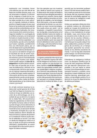33
explotación casi inmediata tienen
unos efectos que van más allá de las
bajas de combate directas, pues, una
vez alcanzado el objetivo, la difusión
de las imágenes a través de los me-
dios de comunicación tradicionales y
las redes sociales da un valor adicio-
nal a lo logrado mediante el efecto,
positivo o negativo según el caso, que
tienenenlasaudienciasnacionalesde
cada uno de los contendientes y en las
de otros países implicados. Así, tene-
mos el evento de la ceremonia de en-
trega de medallas3
en una brigada de
la artillería ucraniana, con el personal
formado en el patio durante un tiem-
po excesivo mientras esperaban a su
comandante, que dio como resultado
que fuesen captados, posiblemente
tras una información previa, por un
dron de observación que facilitó datos
precisos a las baterías de Iskander ru-
sos, que a su vez batieron el lugar con
el resultado de más de veinte muer-
tos. Fue un desastre para los afecta-
dos directos y para la moral del bando
ucraniano que muestra cuán rápida-
mente puede trabajar el ciclo de in-
teligencia en el plano táctico actual4
.
En este caso se percibe que el pro-
ceso de elaboración y difusión se ha
computarizado, de forma que los pla-
zos se reducen espectacularmente y
la unidad de fuego puede explotar la
información de forma casi inmediata,
especialmente cuando una de las par-
tes actúa con altos niveles de flexibi-
lidad apoyándose en las órdenes tipo
mission command5
.
En el lado contrario tenemos la vo-
ladura del cuartel general de la flota
rusa6
del mar Negro en el preciso mo-
mento en el que se celebraba una re-
unión de su almirantazgo, con el re-
sultado de que se eliminó a la cúpula
de la citada flota. Allí encontramos
todos los ingredientes: la información
de fuentes humanas sobre el terreno
que dan el lugar y la hora del evento, la
eliminación previa de los sistemas an-
timisil de la zona, la saturación de esta
y, finalmente, el empleo de un par de
misiles balísticos Storm Shadow de
factura británica capaces de penetrar
en la instalación hasta el punto don-
de se celebraba la reunión. Fue todo
un alarde de inteligencia militar en el
que, sin duda, el ciclo giró a tremenda
velocidad y, posiblemente, se usaron
tecnologías de la información para in-
tegrar los datos recibidos.
Son dos ejemplos que nos muestran
que, desde el avance que supuso en
la observación del campo de batalla la
apariciónprimerodelgloboaerostático
y después de la aviación, hemos dado
un salto cualitativo tremendo con la lle-
gada de los satélites y las tecnologías
de la información, a los que se añaden
actualmente los drones y su uso com-
binado con esas mismas tecnologías.
Nos queda ahora por asistir —ya ha
empezado— a la gestión masiva de da-
tos, los big data, conjuntamente con el
empleo también masivo de medios no
tripulados que saturarán las defensas
enemigas y darán la ventaja sobre el
campo de batalla a quien sea capaz de
tomar la delantera en este nuevo terre-
no de juego, y ahí entra de forma impa-
rable la Inteligencia Artificial.
EL CICLO EN TIEMPOS DE
INTELIGENCIA ARTIFICIAL
Laingentecantidaddeinformaciónque
llega a los distintos órganos del siste-
ma de inteligencia nacional es, en oca-
siones, superior a lo que el propio sis-
tema,usandounciclodeinteligencia
clásico de capacidades también clási-
cas,puededigeriroelaborar,emplean-
do un término más profesional. De ello
tenemosejemplos,comoeselcasodel
atentado a las Torres Gemelas de Nue-
vaYork,delqueexistíainformaciónpre-
via7
que pasó, sin embargo, desaperci-
bida entre la multitud de datos, lo que
permitió que los terroristas pudiesen
actuar. O el más cercano asalto al terri-
torio israelí por parte de los terroristas
de Hamás, del cual, al parecer, habrían
alertado las autoridades egipcias8
sin
que el sistema de inteligencia israelí
sacase conclusiones operativas.
Ambos son ejemplos nítidos de cómo
un potente sistema de información
puede ser incapaz de transformar la
montaña de datos en inteligencia ope-
rativa y, si nos trasladamos al campo
de batalla —que, como hemos visto,
se encuentra ante el alba de una re-
volución de los asuntos militares—,
cabe asumir la necesidad de una he-
rramienta que nos ayude a adquirir los
datos, elaborarlos y producir la inteli-
gencia de una forma y en un tiempo
que puedan aprovechar los coman-
dantes en los distintos escalones de
mando. Y con los big data solamente
podrá trabajar una herramienta basa-
da en la inteligencia artificial.
Entendemos la Inteligencia Artificial
como «la disciplina científica que se
ocupa de crear programas informáti-
cos que ejecutan operaciones com-
parables a las que realiza la mente
humana,comoelaprendizajeoelrazo-
namiento humano», y contaría, como
disciplinas o áreas subalternas, con el
machine learning, aprendizaje auto-
mático, y la tecnología cuántica. Es un
dominio en el que los departamentos
de defensa ya trabajan.
 