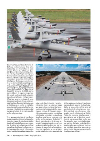 34 / Revista Ejército n.º 990 • mayo/junio 2024
Es un hecho que el Departamento de
Defensa norteamericano lleva años
trabajando en desarrollos en este
campo. Primero fue el Network Cen-
tric Warfare Concept,concebidotem-
pranamente en los años noventa del
pasado siglo y primigenio en su géne-
ro; después lo siguió el Joint Artificial
Intelligence Center, que recientemen-
tesehadesmanteladoparaintegrarse
en la novísima Chief Digital and Artifi-
cial Intelligence Office (CDAO)9
, que,
habiendo logrado la Full Operational
Capability en junio de 2022, se ha
convertido en el órgano «responsa-
ble para la aceleración de la adopción
de datos, analíticas e inteligencia ar-
tificial que generen ventaja en la toma
de decisiones desde el nivel estratégi-
co al táctico». Es decir, la inteligencia
artificial es ya un hecho en múltiples
aspectos de la vida actual de las na-
ciones e, indudablemente, afectará al
campo de batalla de forma imparable
en los próximos años.
Y es que, por ejemplo, el Iron Dome
que protege los cielos israelíes de las
ingentes masas de cohetes lanzados
desde la Franja de Gaza es una mues-
tra de cómo la inteligencia artificial
completa el ciclo de inteligencia en
breves segundos con la información
sobre los objetivos adquirida por los
radares, la discriminación y la selec-
ción entre ellos y la orden de fuego
que automáticamente dará el orde-
nador central y ejecutarán los siste-
mas de misiles. Si hoy esta opera-
ción nos puede parecer completa y
sofisticada, no tardará en quedarse
obsoleta ante lo que veremos a no
tardar en los campos de batalla10
,
donde los enjambres de drones sa-
turarán los espacios aéreos, el mar
será dominado también por los ve-
hículos de superficie y los subma-
rinos no tripulados y, con el cam-
po de batalla terrestre saturado de
sistemas de combate no tripulados,
se dejará solo la parte final de la ba-
talla, la ocupación del terreno, al
combatiente tradicional, que tam-
bién contará con elementos inte-
grados con la inteligencia artificial.
Todo ello con una batalla previa y
permanente por el dominio cogni-
tivo de las retaguardias, en las que
los actuales bots controlados des-
de granjas digitales serán también
gestionados por potentes centros
de combate cognitivo que usarán
como motor de sus operaciones la
inteligencia artificial.
 