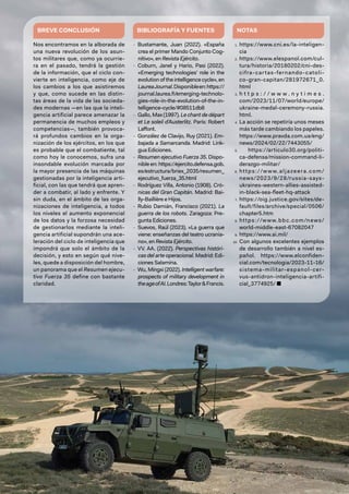 35
BREVE CONCLUSIÓN
Nos encontramos en la alborada de
una nueva revolución de los asun-
tos militares que, como ya ocurrie-
ra en el pasado, tendrá la gestión
de la información, que el ciclo con-
vierte en inteligencia, como eje de
los cambios a los que asistiremos
y que, como sucede en las distin-
tas áreas de la vida de las socieda-
des modernas —en las que la inteli-
gencia artificial parece amenazar la
permanencia de muchos empleos y
competencias—, también provoca-
rá profundos cambios en la orga-
nización de los ejércitos, en los que
es probable que el combatiente, tal
como hoy le conocemos, sufra una
insondable evolución marcada por
la mayor presencia de las máquinas
gestionadas por la inteligencia arti-
ficial, con las que tendrá que apren-
der a combatir, al lado y enfrente. Y
sin duda, en el ámbito de las orga-
nizaciones de inteligencia, a todos
los niveles el aumento exponencial
de los datos y la forzosa necesidad
de gestionarlos mediante la inteli-
gencia artificial supondrán una ace-
leración del ciclo de inteligencia que
impondrá que solo el ámbito de la
decisión, y esto en según qué nive-
les, quede a disposición del hombre,
un panorama que el Resumen ejecu-
tivo Fuerza 35 define con bastante
claridad.
BIBLIOGRAFÍA Y FUENTES
- Bustamante, Juan (2022). «España
crea el primer Mando Conjunto Cog-
nitivo», en Revista Ejército.
- Coburn, Janel y Hario, Pasi (2022).
«Emerging technologies’ role in the
evolution of the intelligence cycle», en
LaureaJournal.Disponibleen:https://
journal.laurea.fi/emerging-technolo-
gies-role-in-the-evolution-of-the-in-
telligence-cycle/#08511db8
- Gallo, Max (1997). Le chant de départ
et Le soleil d’Austerlitz. París: Robert
Laffont.
- González de Clavijo, Ruy (2021). Em-
bajada a Samarcanda. Madrid: Link-
gua Ediciones.
- Resumen ejecutivo Fuerza 35. Dispo-
nible en: https://ejercito.defensa.gob.
es/estructura/briex_2035/resumen_
ejecutivo_fuerza_35.html
- Rodríguez Villa, Antonio (1908). Cró-
nicas del Gran Capitán. Madrid: Bai-
lly-Baillière e Hijos.
- Rubio Damián, Francisco (2021). La
guerra de los robots. Zaragoza: Pre-
gunta Ediciones.
- Suevos, Raúl (2023). «La guerra que
viene: enseñanzas del teatro ucrania-
no», en Revista Ejército.
- VV. AA. (2022). Perspectivas históri-
cas del arte operacional. Madrid: Edi-
ciones Salamina.
- Wu, Mingxi (2022). Intelligent warfare:
prospects of military development in
theageofAI.Londres:Taylor&Francis.
NOTAS
1. https://www.cni.es/la-inteligen-
cia
2. https://www.elespanol.com/cul-
tura/historia/20180202/cni-des-
cifra-cartas-fernando-catoli-
co-gran-capitan/281972671_0.
html
3. h t t p s : / / w w w . n y t i m e s .
com/2023/11/07/world/europe/
ukraine-medal-ceremony-russia.
html.
4. La acción se repetiría unos meses
más tarde cambiando los papeles.
https://www.pravda.com.ua/eng/
news/2024/02/22/7443055/
5. https://articulo30.org/politi-
ca-defensa/mission-command-li-
derazgo-militar/
6. https://www.aljazeera.com/
news/2023/9/28/russia-says-
ukraines-western-allies-assisted-
in-black-sea-fleet-hq-attack
7. https://oig.justice.gov/sites/de-
fault/files/archive/special/0506/
chapter5.htm
8. https://www.bbc.com/news/
world-middle-east-67082047
9. https://www.ai.mil/
10. Con algunos excelentes ejemplos
de desarrollo también a nivel es-
pañol. https://www.elconfiden-
cial.com/tecnologia/2023-11-16/
sistema-militar-espanol-cer-
vus-antidron-inteligencia-artifi-
cial_3774925/ ■
 