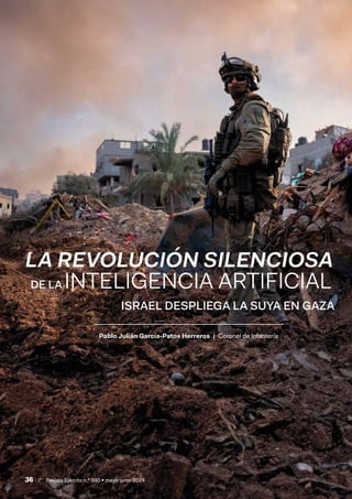 36 / Revista Ejército n.º 990 • mayo/junio 2024
Pablo Julián García-Patos Herreros | Coronel de Infantería
LA REVOLUCIÓN SILENCIOSA
ISRAEL DESPLIEGA LA SUYA EN GAZA
DE LA INTELIGENCIA ARTIFICIAL
 