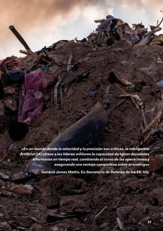 37
«En un mundo donde la velocidad y la precisión son críticas, la inteligencia
Artificial (IA) ofrece a los líderes militares la capacidad de tomar decisiones
informadas en tiempo real, cambiando el curso de las operaciones y
asegurando una ventaja competitiva sobre el enemigo»
General James Mattis, Ex-Secretario de Defensa de los EE. UU.
 