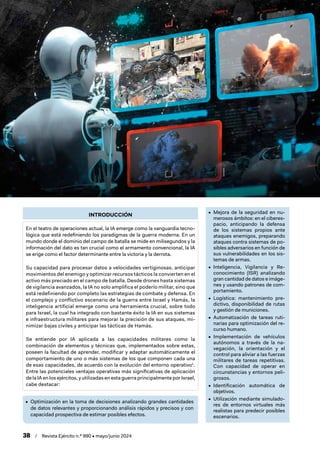 38 / Revista Ejército n.º 990 • mayo/junio 2024
INTRODUCCIÓN
En el teatro de operaciones actual, la IA emerge como la vanguardia tecno-
lógica que está redefiniendo los paradigmas de la guerra moderna. En un
mundo donde el dominio del campo de batalla se mide en milisegundos y la
información del dato es tan crucial como el armamento convencional, la IA
se erige como el factor determinante entre la victoria y la derrota.
Su capacidad para procesar datos a velocidades vertiginosas, anticipar
movimientos del enemigo y optimizar recursos tácticos la convierten en el
activo más preciado en el campo de batalla. Desde drones hasta sistemas
de vigilancia avanzados, la IA no solo amplifica el poderío militar, sino que
está redefiniendo por completo las estrategias de combate y defensa. En
el complejo y conflictivo escenario de la guerra entre Israel y Hamás, la
inteligencia artificial emerge como una herramienta crucial, sobre todo
para Israel, la cual ha integrado con bastante éxito la IA en sus sistemas
e infraestructura militares para mejorar la precisión de sus ataques, mi-
nimizar bajas civiles y anticipar las tácticas de Hamás.
Se entiende por IA aplicada a las capacidades militares como la
combinación de elementos y técnicas que, implementados sobre estas,
poseen la facultad de aprender, modificar y adaptar automáticamente el
comportamiento de uno o más sistemas de los que componen cada una
de esas capacidades, de acuerdo con la evolución del entorno operativo1
.
Entre las potenciales ventajas operativas más significativas de aplicación
de la IA en los ejércitos, y utilizadas en esta guerra principalmente por Israel,
cabe destacar:
• Optimización en la toma de decisiones analizando grandes cantidades
de datos relevantes y proporcionando análisis rápidos y precisos y con
capacidad prospectiva de estimar posibles efectos.
• Mejora de la seguridad en nu-
merosos ámbitos: en el ciberes-
pacio, anticipando la defensa
de los sistemas propios ante
ataques enemigos, preparando
ataques contra sistemas de po-
sibles adversarios en función de
sus vulnerabilidades en los sis-
temas de armas.
• Inteligencia, Vigilancia y Re-
conocimiento (ISR) analizando
gran cantidad de datos e imáge-
nes y usando patrones de com-
portamiento.
• Logística: mantenimiento pre-
dictivo, disponibilidad de rutas
y gestión de municiones.
• Automatización de tareas ruti-
narias para optimización del re-
curso humano.
• Implementación de vehículos
autónomos a través de la na-
vegación, la orientación y el
control para aliviar a las fuerzas
militares de tareas repetitivas.
Con capacidad de operar en
circunstancias y entornos peli-
grosos.
• Identificación automática de
objetivos.
• Utilización mediante simulado-
res de entornos virtuales más
realistas para predecir posibles
escenarios.
 
