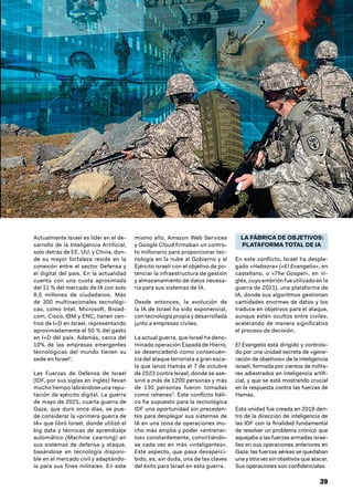 39
Actualmente Israel es líder en el de-
sarrollo de la Inteligencia Artificial,
solo detrás de EE. UU. y China, don-
de su mayor fortaleza reside en la
conexión entre el sector Defensa y
el digital del país. En la actualidad
cuenta con una cuota aproximada
del 11 % del mercado de IA con solo
8,5 millones de ciudadanos. Más
de 300 multinacionales tecnológi-
cas, como Intel, Microsoft, Broad-
com, Cisco, IBM y ENC, tienen cen-
tros de I+D en Israel, representando
aproximadamente el 50 % del gasto
en I+D del país. Además, cerca del
10% de las empresas emergentes
tecnológicas del mundo tienen su
sede en Israel2
.
Las Fuerzas de Defensa de Israel
(IDF, por sus siglas en inglés) llevan
mucho tiempo labrándose una repu-
tación de ejército digital. La guerra
de mayo de 2021, cuarta guerra de
Gaza, que duró once días, se pue-
de considerar la «primera guerra de
IA» que libró Israel, donde utilizó el
big data y técnicas de aprendizaje
automático (Machine Learning) en
sus sistemas de defensa y ataque,
basándose en tecnología disponi-
ble en el mercado civil y adaptándo-
la para sus fines militares. En este
mismo año, Amazon Web Services
y Google Cloud firmaban un contra-
to millonario para proporcionar tec-
nología en la nube al Gobierno y al
Ejército israelí con el objetivo de po-
tenciar la infraestructura de gestión
y almacenamiento de datos necesa-
ria para sus sistemas de IA.
Desde entonces, la evolución de
la IA de Israel ha sido exponencial,
con tecnología propia y desarrollada
junto a empresas civiles.
La actual guerra, que Israel ha deno-
minado operación Espada de Hierro,
se desencadenó como consecuen-
cia del ataque terrorista a gran esca-
la que lanzó Hamás el 7 de octubre
de 2023 contra Israel, donde se ase-
sinó a más de 1200 personas y más
de 130 personas fueron tomadas
como rehenes3
. Este conflicto béli-
co ha supuesto para la tecnológica
IDF una oportunidad sin preceden-
tes para desplegar sus sistemas de
IA en una zona de operaciones mu-
cho más amplia y poder «entrenar-
los» constantemente, convirtiéndo-
se cada vez en más «inteligentes».
Este aspecto, que pasa desaperci-
bido, es, sin duda, una de las claves
del éxito para Israel en esta guerra.
LA FÁBRICA DE OBJETIVOS:
PLATAFORMA TOTAL DE IA
En este conflicto, Israel ha desple-
gado «Habsora» («El Evangelio», en
castellano, o «The Gospel», en in-
glés, cuyo embrión fue utilizado en la
guerra de 2021), una plataforma de
IA, donde sus algoritmos gestionan
cantidades enormes de datos y los
traduce en objetivos para el ataque,
aunque estén ocultos entre civiles,
acelerando de manera significativa
el proceso de decisión.
El Evangelio está dirigido y controla-
do por una unidad secreta de «gene-
ración de objetivos» de la inteligencia
israelí, formada por cientos de milita-
res adiestrados en inteligencia artifi-
cial, y que se está mostrando crucial
en la respuesta contra las fuerzas de
Hamás.
Esta unidad fue creada en 2019 den-
tro de la dirección de inteligencia de
las IDF con la finalidad fundamental
de resolver un problema crónico que
aquejaba a las fuerzas armadas israe-
líes en sus operaciones anteriores en
Gaza: las fuerzas aéreas se quedaban
una y otra vez sin objetivos que atacar.
Sus operaciones son confidenciales.
 