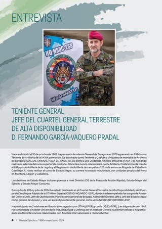 4 / Revista Ejército n.º 990 • mayo/junio 2024
Nace en Madrid el 30 de octubre de 1961. Ingresa en la Academia General de Zaragoza en 1979 egresando en 1984 como
Teniente de Artillería de la XXXIX promoción. Es destinado como Teniente y Capitán a Unidades de montaña de Artillería
de campaña (GAL LXI, EMMOE, RACA 21, RACA 46), así como a una unidad de Artillería antiaérea (RAAA 73), habiendo
realizado, además del curso superior de montaña, diferentes cursos relacionados con la Artillería. Posteriormente manda
el II Grupo de Artillería de la Legión y el Regimiento de Artillería de campaña nº 20 de la entonces Brigada de Caballería
Castillejos II. Hasta realizar el curso de Estado Mayor, su carrera ha estado relacionada, con unidades propias del Arma
en Montaña, Legión y Caballería.
Los destinos de Estado Mayor incluyen puestos a nivel División (CG de la Fuerza de Acción Rápida), Estado Mayor del
Ejército y Estado Mayor Conjunto.
Entre julio de 2014 y julio de 2024 ha estado destinado en el Cuartel General Terrestre de Alta Disponibilidad y del Cuer-
po de Despliegue Rápido de la OTAN en España (CGTAD/HQ NRDC-ESP), donde ha desempeñado los cargos de Asesor
del General Jefe, Jefe de Operaciones/Planes como general de Brigada, Asesor del General Jefe y Jefe del Estado Mayor
como general de división y, una vez ascendido a teniente general, como Jefe del CGTAD/HQ NRDC-ESP.
Ha participado en 2 misiones en Bosnia y Herzegovina con OTAN (SFOR) y con la UE (EUFOR), 1 en Afganistán con ISAF.
Ha completado el Master Universitario Paz, Seguridad y Defensa por el Instituto General Gutiérrez Mellado y ha partici-
pado en diferentes cursos relacionados con Asuntos Internacionales e Historia Militar.
ENTREVISTA
TENIENTE GENERAL
JEFE DEL CUARTEL GENERAL TERRESTRE
DE ALTA DISPONIBILIDAD
D. FERNANDO GARCÍA-VAQUERO PRADAL
 