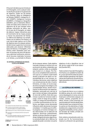 40 / Revista Ejército n.º 990 • mayo/junio 2024
El tsunami de datos que se introducen
en El Evangelio, como cualquier siste-
ma de IA para ayudar en la generación
de objetivos, suelen ser de fuentes
muy diversas: datos en Inteligencia
de Señales (SIGINT), Inteligencia Vi-
sual (VISINT), Inteligencia Humana
(HUMINT) e Inteligencia Geográfica
(GEOINT), pero el elemento diferen-
ciador de todos estos sistemas es el
algoritmo de IA que manejan estos
grandes volúmenes de datos, que,
en el caso de El Evangelio, es capaz
de elaborar mapas interactivos para
el movimiento de las tropas propias
y marcar las posiciones de Hamás.
La «fábrica de objetivos» se comple-
menta con el sistema Fire Factory, el
cual crea el plan óptimo con la lista
de objetivos para los ataques aéreos,
donde incluso sugiere las municiones
adecuadas para alcanzar diferentes
tipos de blancos. El Evangelio y Fire
Factory están diseñados para ace-
lerar el proceso de toma de decisio-
nes y optimizar la eficiencia, ahorran-
do en recursos materiales, humanos
y en tiempo, y aumentado la eficacia
de los ataques aéreos. Cada objetivo
marcado contiene un archivo con una
puntuación de daños colaterales que
estipula cuántos civiles es probable
que mueran en un ataque. Fire Fac-
tory no es completamente autónomo,
sino que es un sistema supervisado
donde la decisión de atacar es res-
ponsabilidad de un ser humano, to-
mándose decisiones sobre objetivos
con consecuencias de vida o muerte.
Entramos, sin duda, en la encrucija-
da entre el progreso tecnológico y las
complejidades éticas, donde encon-
tramos la difuminación de responsa-
bilidades, acentuado aún más por el
gran número de bajas civiles gazatíes
al inicio del conflicto. Está claro que,
incluso cuando los humanos están a
cargo, existe el riesgo de que desa-
rrollen un «sesgo de automatización»
y «confíen excesivamente en los sis-
temas, que llegan a tener demasiada
influencia sobre decisiones humanas
complejas»4
. A medida que el conflic-
to progresa, el número de bajas civi-
les relacionadas con la selección de
objetivos disminuye gradualmente,
donde una de las razones es el apren-
dizaje inteligente de estos algoritmos.
La «productividad» de la «fábrica» ha
pasado de poder concretar cincuenta
objetivos al año a identificar cien al
día, de los cuales el 50 % son ataca-
dos (fuentes IDF).
Todo lo anterior hace de El Evangelio y
Fire Factory una «plataforma total» de
IA, ya que aprovecha todas las poten-
ciales ventajas operativas más signifi-
cativas de la aplicación de esta tecno-
logía expuestas en el primer apartado
del artículo.
LA CÚPULA DE HIERRO
La «Cúpula de Hierro» es un sistema
de defensa aérea de corto-medio al-
cance desplegado en varias zonas de
Israel para contrarrestar ataques con
misiles, cohetes, proyectiles de ar-
tillería, drones y otras amenazas aé-
reas lanzadas por Hamás desde Gaza.
Cada lanzador que compone la Cúpu-
la cuenta con tres elementos: el radar
de detección y seguimiento, el control
de gestión de batalla y armas, y el pro-
pio lanzador de misiles, armado con
veinte misiles Tamir.
Este sistema actualmente está me-
jorado con IA. Su funcionamiento
implica la utilización de aprendizaje
Cúpula de Hierro
 