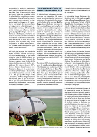 41
automático y análisis predictivos
para identificar y neutralizar los pro-
yectiles. Para su aprendizaje tiene
en cuenta diversas variables como
la velocidad, las condiciones meteo-
rológicas y el tamaño del proyectil,
para calcular con precisión su tra-
yectoria y el posible punto de impac-
to. La tecnología del lanzador hace
un seguimiento automático y sin in-
tervención humana, diferenciando
entre misiles que fallan su blanco
y los que pueden llegar a zonas ur-
banas o estratégicas, momento en
el cual dispara automáticamente el
misil Tamir, neutralizándose la ame-
naza en el aire. El nivel eficacia es
superior al 90 % (fuente IDF). Israel
dispone de al menos diez baterías,
las cuales están compuestas por
tres o cuatro lanzadores5
.
Al inicio del ataque de Hamás la
«casi infalible» cúpula no funcio-
nó como se esperaba, ya que pudo
disparar más de 3200 cohetes en
rápida cadencia y poco espacio de
tiempo, aspecto que desbordó la
capacidad de respuesta de los lan-
zadores del sistema (fuente IDF).
Hamás dispone de cohetes de cor-
to alcance Qassam, de aproximada-
mente diez kilómetros, y de cohetes
de mediano alcance, como el M-75
o el J-80, que pueden llegar hasta
Jerusalén y Tel Aviv. Ningún sistema
es infalible, pero lo que es induda-
ble es que la Cúpula de Hierro se ha
enfrentado eficazmente a múltiples
ataques durante esta guerra.
VENTAJA TECNOLÓGICA DE
ISRAEL: OTROS USOS DE SU IA
El ejército israelí utiliza vehículos au-
tónomos con capacidad ISR y para
operar en circunstancias y entornos
peligrosos. Drones o vehículos aéreos
no tripulados (UAV) como el Golden
Eagle, desarrollado por técnicos mi-
litares, utiliza IA para rastrear y fijar el
objetivodeformaautónoma,graciasa
un sistema de estabilización y adqui-
sición de objetivos que se apoya en
sofisticadas capacidades de visión y
dealgoritmosdeseguimientoavanza-
dos que garantizan impactos precisos
en tierra o aire, independientemente
de las condiciones de iluminación,
contra objetivos que incluyen perso-
nas o vehículos tanto en estacionario
como en movimiento6
. Desde que se
utilizaron por primera vez en la guerra
en 2021, estos aparatos fueron me-
jorados y ahora, además de su capa-
cidad de ataque, proveen permanen-
temente de información VISINT a El
Evangelio.
También en 2021, Israel desplegó una
serie de todoterrenos de vigilancia
robotizados que ayudan a patrullar
la frontera de la Franja de Gaza. Ade-
más, las IDF cuentan con el sistema
Star Track que, desarrollado por el
ejército, utiliza cámaras distribuidas
a lo largo de la frontera entre Israel y
la Franja para controlar el territorio. La
inteligencia artificial integrada en el
sistema permite identificar personas
y objetos de manera autónoma.
Este algoritmo ha sido entrenado me-
diante la evaluación de miles de horas
de imágenes.
La compañía «Israel Aerospace In-
dustries» (IAI) ha fabricado un vehí-
culo submarino autónomo (Auto-
nomous Underwater Vehicle o AUV),
BlueWhale, diseñado para la realiza-
cióndeinteligenciasobrelasuperficie
del mar, detección de objetivos bajo
el agua, recopilación de inteligencia
acústica y, también, con capacidad de
buscar y detectar minas navales en el
lecho marino, todo con implementa-
cióndeIAenmuchosdesussistemas.
Tiene, además, capacidad de trans-
ferir los datos recopilados en tiempo
real a los puestos de mando7
. Según
fuentes IDF, ha completado «miles de
horas de operaciones» en esta guerra.
La red de túneles de Hamás, llamada
«el metro», con una supuesta longitud
de más de 500 km8
, ha sufrido graves
daños fundamentalmente por los ata-
ques aéreos designados por la Fire
Factory. Con análisis de datos de in-
teligencia y tecnología de big data, se
ha mapeado parte de esta red, obte-
niendo detalles sobre la profundidad
y ubicación de los túneles. Por tierra,
vehículos autónomos y robots explo-
ran los túneles y ayudan a los solda-
dos en este entorno peligroso. Aun-
que no se ha destruido por completo,
partes críticas han sido afectadas, di-
ficultando su uso futuro por Hamás
y eliminando una importante ventaja
estratégica del grupo.
Con respecto a la integración de la IA
en sistemas de armas, el Ejército is-
raelí está utilizando la nueva genera-
ción del carro de combate Merkava IV
en los complicados escenarios urba-
nos de la Franja de Gaza, que destaca
de las versiones anteriores por el uso
de IA. Este modelo se distingue por
características como el casco con sis-
tema Iron Vision de la empresa Elbit
Systems, que brinda una vista de rea-
lidad virtual 360° de día y noche, faci-
litando la navegación y operación del
carro. Además, cuenta con un orde-
nador de misión «inteligente» que ad-
ministra tareas del vehículo, aliviando
la carga de trabajo de la tripulación y
mejorando la precisión al localizar y
atacar objetivos en el campo de bata-
lla. El halo de indestructible lo culmi-
na con sistema defensivo autónomo
Helicóptero autónomo Golden Eagle
 