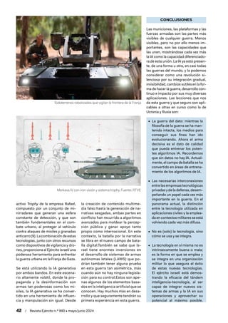 42 / Revista Ejército n.º 990 • mayo/junio 2024
activo Trophy de la empresa Rafael,
compuesto por un conjunto de mi-
nirradares que generan una esfera
constante de detección, y que son
también fundamentales en el com-
bate urbano, al proteger al vehículo
contra ataques de misiles y granadas
anticarro (9). La combinación de estas
tecnologías, junto con otros recursos
como dispositivos de vigilancia y dro-
nes, proporciona al Ejército israelí una
poderosa herramienta para enfrentar
la guerra urbana en la Franja de Gaza.
Se está utilizando la IA generativa
por ambos bandos. En este escena-
rio altamente volátil, donde la pro-
paganda y la desinformación son
armas tan poderosas como los mi-
siles, la IA generativa se ha conver-
tido en una herramienta de influen-
cia y manipulación sin igual. Desde
la creación de contenido multime-
dia falso hasta la generación de na-
rrativas sesgadas, ambas partes en
conflicto han recurrido a algoritmos
avanzados para moldear la percep-
ción pública y ganar apoyo tanto
propio como internacional. En este
contexto, la batalla por la narrativa
se libra en el nuevo campo de bata-
lla digital.También se sabe que Is-
rael tiene enormes inversiones en
el desarrollo de sistemas de armas
autónomas letales (LAWS) que po-
drían también tener alguna prueba
en esta guerra tan asimétrica, más
cuando aún no hay ninguna legisla-
ción para su control.Estos son ape-
nas algunos de los elementos basa-
dos en la inteligencia artificial que se
conocen. Hay muchos más en desa-
rrollo y que seguramente tendrán su
primera experiencia en esta guerra.
CONCLUSIONES
Las municiones, las plataformas y las
fuerzas armadas son las partes más
visibles de cualquier guerra. Menos
visibles, pero no por ello menos im-
portantes, son las capacidades que
las unen, mostrándose cada vez más
la IA como la capacidad diferenciado-
ra de esta unión. La IA ya está presen-
te, de una forma u otra, en casi todas
las guerras del mundo, y la podemos
considerar como una revolución si-
lenciosa por su integración gradual,
invisibilidad, cambios sutiles en la for-
ma de hacer la guerra, desarrollo con-
tinuo e impacto por sus muy diversas
aplicaciones. Las lecciones que nos
da esta guerra y que seguro son apli-
cables a otras en curso como la de
Ucrania y Rusia son:
• La guerra del dato: mientras la
filosofía de la guerra se ha man-
tenido intacta, los medios para
conseguir sus fines han ido
evolucionando. Ahora el arma
decisiva es el dato de calidad
que pueda entrenar los poten-
tes algoritmos IA. Recordemos
que sin datos no hay IA. Actual-
mente, el campo de batalla se ha
convertido en áreas de entrena-
miento de los algoritmos de IA.
• Las necesarias interconexiones
entre las empresas tecnológicas
privadas y de la defensa, desem-
peñando un papel cada vez más
importante en la guerra. En el
panorama actual, la distinción
entre la tecnología utilizada en
aplicaciones civiles y la emplea-
da en contextos militares se está
volviendo cada vez más difusa.
• No es (solo) la tecnología, sino
cómo se usa y se integra.
• La tecnología en sí misma no es
intrínsecamente buena o mala;
es la forma en que se emplea y
se integra en una organización
militar lo que asegura el éxito
de estas nuevas tecnologías.
El ejército israelí está demos-
trando la eficacia del tándem
inteligencia-tecnología, al ser
capaz de integrar nuevos sis-
temas de armas y la IA en sus
operaciones y aprovechar su
potencial al máximo posible.
Todoterrenos robotizados que vigilan la frontera de la Franja
Merkava IV con iron visión y sistema trophy. Fuente: RTVE
 