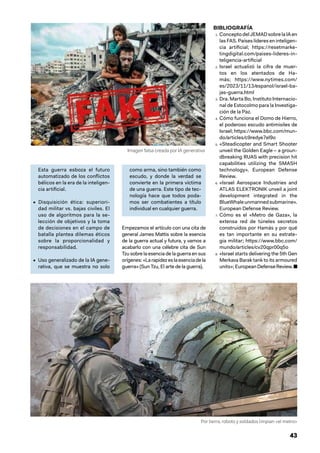 43
Esta guerra esboza el futuro
automatizado de los conflictos
bélicos en la era de la inteligen-
cia artificial.
• Disquisición ética: superiori-
dad militar vs. bajas civiles. El
uso de algoritmos para la se-
lección de objetivos y la toma
de decisiones en el campo de
batalla plantea dilemas éticos
sobre la proporcionalidad y
responsabilidad.
• Uso generalizado de la IA gene-
rativa, que se muestra no solo
como arma, sino también como
escudo, y donde la verdad se
convierte en la primera víctima
de una guerra. Este tipo de tec-
nología hace que todos poda-
mos ser combatientes a título
individual en cualquier guerra.
Empezamos el artículo con una cita de
general James Mattis sobre la esencia
de la guerra actual y futura, y vamos a
acabarlo con una célebre cita de Sun
Tzu sobre la esencia de la guerra en sus
orígenes:«Larapidezeslaesenciadela
guerra» (Sun Tzu, El arte de la guerra).
BIBLIOGRAFÍA
Por tierra, robots y soldados limpian «el metro»
Imagen falsa creada por IA generativa
1. ConceptodelJEMADsobrelaIAen
las FAS. Países líderes en inteligen-
cia artificial; https://resetmarke-
tingdigital.com/paises-lideres-in-
teligencia-artificial
2. Israel actualizó la cifra de muer-
tos en los atentados de Ha-
más; https://www.nytimes.com/
es/2023/11/13/espanol/israel-ba-
jas-guerra.html
3. Dra. Marta Bo, Instituto Internacio-
nal de Estocolmo para la Investiga-
ción de la Paz.
4. Cómo funciona el Domo de Hierro,
el poderoso escudo antimisiles de
Israel; https://www.bbc.com/mun-
do/articles/c9redye7el9o
5. «Steadicopter and Smart Shooter
unveil the Golden Eagle – a groun-
dbreaking RUAS with precision hit
capabilities utilizing the SMASH
technology». European Defense
Review.
6. «Israel Aerospace Industries and
ATLAS ELEKTRONIK unveil a joint
development integrated in the
BlueWhaleunmannedsubmarine».
European Defense Review.
7. Cómo es el «Metro de Gaza», la
extensa red de túneles secretos
construidos por Hamás y por qué
es tan importante en su estrate-
gia militar; https://www.bbc.com/
mundo/articles/cv20qpr00q5o
8. «Israel starts delivering the 5th Gen
Merkava Barak tank to its armoured
units»;EuropeanDefenseReview.■
 