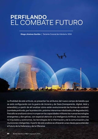 44 / Revista Ejército n.º 990 • mayo/junio 2024
Diego Jiménez Gavilán | Teniente Coronel de Infantería. DEM
PERFILANDO
EL COMBATE FUTURO
La finalidad de este artículo, es presentar los atributos del nuevo campo de batalla que
se está configurando con la guerra de Ucrania y de Gaza (transparente, digital, letal y
extendido) y a partir de ahí analizar cómo están evolucionando las formas de combatir
(combate profundo, por la protección, próximo interarmas robotizado y de degradación).
Paraelloseanalizarácómoirrumpenenlascapacidadesmilitareslasnuevastecnologías
emergentes y disruptivas, con especial atención a la Inteligencia Artificial, los sistemas
no tripulados y autónomos, las tecnologías de la información y de la comunicación y las
municiones inteligentes. A partir de este análisis se ofrecerán unas claves para entender
el futuro de la Defensiva y de la Ofensiva.
 