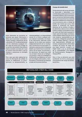46 / Revista Ejército n.º 990 • mayo/junio 2024
Estos elementos se convierten en
sensores que pasan información y
datos que se procesan automática-
mente y quedan a disposición de los
«decisores» (PC fundamentalmente)
o de los «efectores» (cualquier me-
dio capaz de actuar por el fuego en
su sentido más amplio). Este sistema
hiperconectado es la base de lo que
se conoce como kill chain6
y que ya
empieza a evolucionar al concepto
web chain7
.
Pero, para que esta cadena/red se
nutra de información de calidad, se
precisa su datificación, su proce-
samiento, su almacenamiento, su
interoperabilidad y su disponibilidad
ubicua. En un futuro, cualquier sen-
sor o decisor conectado y con el per-
fil de información adecuado podrá
disponer de los datos que requiera,
independientemente de su localiza-
ción o el dominio en el que opere. Fi-
nalmente, estamos ante un campo de
batalla que tiende hacia la automati-
zación de las tareas, los procesos y
las decisiones. Se espera que cada
vez se basen menos en la inteligen-
cia humana y más en la Inteligencia
Artificial (IA), que debemos ver como
una tecnología potenciadora, trans-
formadora y transversal que afectará
a todas las funciones tácticas.
Campo de batalla letal
Si todo elemento del campo de batalla
es observable y detectable y sus
coordenadaspuedenpasardemanera
inmediata al efector más conveniente,
eso lo convierte en fácilmente batible.
Si a esto unimos el enorme arsenal de
efectores multidominio a disposición,
nos encontramos ante un campo de
batalla más mortal que nunca. Este
arsenal lo conforman los nuevos
efectores de los ámbitos virtuales y
los elementos clásicos de la artillería
(cañónycohete),cuyoempleoenmasa
por parte de Rusia está causando la
mayor parte de las bajas ucranianas.
A esta artillería clásica hay que unir la
más moderna, representada por las
municiones inteligentes (proyectiles,
misiles, cohetes, loitering…), que han
sido especialmente utilizadas por
Ucrania, compensando la inferioridad
numérica de bocas de fuego con
una mayor precisión, aunque a un
mayor coste y con la servidumbre
de su vulnerabilidad a los ataques
de Posicionamiento, Navegación y
Tiempo (PNT).
Pero, si hay un elemento que está
cambiando de forma preocupante
el ecosistema del campo de batalla,
ese el dron.
 