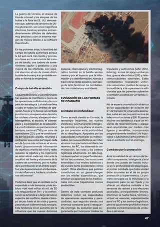 47
La guerra de Ucrania, el ataque de
Hamás a Israel y los ataques de los
hutíes a la flota de EE. UU. demues-
tran que, además de sensores de últi-
ma generación, son unos magníficos
efectores, baratos y simples, extraor-
dinariamente difíciles de defender,
muy precisos y con un enorme mar-
gen de mejora debido a su software
liberalizado.
En los próximos años, la letalidad del
campo de batalla aumentará porque
la kill web será más rápida y precisa,
con base en la autonomía del cam-
po de batalla, una cadena de soste-
nimiento capilar y predictiva y una
mejora de los efectores, con espe-
cial atención al uso de masas distri-
buidas de drones y a su probable em-
pleo en forma de enjambres.
Campo de batalla extendido
LaguerradeUcraniaysuspreliminares
han puesto de manifiesto la teoría de
lasoperacionesmultidominioylacom-
petición estratégica. La batalla se lleva
a cabo en todos los ámbitos de ope-
ración, físicos y no físicos: se combate
porelterreno,elespacioaéreo,lacosta,
los núcleos urbanos, el espectro elec-
tromagnético, el espacio, el ciberes-
pacio y la percepción de la población.
La «confrontación» es permanente en
territorio nacional (TN) y en zona de
operaciones (ZO), y se ve condiciona-
da por los países aliados, neutrales y
contrarios. Los civiles participan cada
vez de forma más activa en el «com-
bate», proporcionando información
de objetivos a través del móvil y redes
sociales; la logística y los ingenieros
se externalizan cada vez más ante la
amplitud del frente y el aumento de la
cadena de suministros, por no hablar
de la contribución en el ámbito cogni-
tivo y las operaciones en el ciberespa-
cio de influencers, hackers y ciudada-
nos voluntarios8
.
Podemos decir que el combate se ha
expandido a más dominios y más ám-
bitos —del nivel militar al civil, de ZO
a la retaguardia en TN— y la confron-
tación se extiende a lo largo de todo el
espectro del conflicto, desde el tiem-
po de paz hasta el de crisis y guerra,
pasando por la denominada zona gris.
Esta tendencia irá en aumento por la
influencia que los nuevos dominios
espacial, ciberespacial y electromag-
nético tendrán en la batalla aerote-
rrestre y por el impacto que la infor-
mación y la desinformación, nutrida a
través de las redes sociales y con apo-
yo de la IA, tendrá en los combatien-
tes, los ciudadanos y sus líderes.
EVOLUCIÓN DE LAS FORMAS
DE COMBATIR
Combate en profundidad
Como se está viendo en Ucrania, la
tecnología incipiente, los nuevos
efectores y sus municiones inteligen-
tes permiten ya hoy atacar al enemi-
go con precisión en la profundidad
de su despliegue. Apoyados por las
capacidades sensoriales ya mencio-
nadas, los nuevos efectores permiten
alcanzar con precisión la artillería, las
reservas, los PC, los sistemas de co-
municación, las rutas y los centros
logísticos adversarios. En esta pug-
na desempeñan un papel fundamen-
tal los lanzacohetes, las municiones
extendidas y los misiles balísticos y
de crucero tanto occidentales como
rusos9
. Otros efectores que podrían
constituirse en un game-changer
son los misiles supersónicos, que
amplían la capacidad de los tradicio-
nales con unas trayectorias menos
predecibles.
Dentro de este combate profundo
debemos incluir las capacidades
de operaciones especiales y para-
caidistas, que seguirán siendo una
amenaza constante para la retaguar-
dia enemiga. Su evolución pasa se-
guramente por incorporar medios no
tripulados y autónomos (UAV, UGV),
loitering, armas de apoyo embarca-
das, guerra electrónica (EW) y tele-
comunicaciones satelitales. Estos
combatientes necesitarán unifor-
mes especiales, medios de apoyo a
la movilidad y a la supervivencia adi-
cionales que les permitan sobrevivir
y combatir aislados por un tiempo li-
mitado.
No se espera una evolución drástica
de las capacidades de aviación del
ET de transporte y maniobra asocia-
das, salvo en sus requerimientos de
telecomunicaciones y EW. Sí parece
intuirse una tendencia a que las mi-
siones de reconocimiento y ataque
sean acometidas por medios más
ligeros y versátiles, incorporando
progresivamente medios UAV tripu-
lados y autónomos como primera lí-
nea en contacto con el enemigo.
Combate por la protección
Ante la realidad de un campo de ba-
talla transparente, inteligente y letal
donde uno puede ser batido inclu-
so en la profundidad del despliegue,
el primer combate que toda unidad
debe acometer es el de su propia
protección y supervivencia. La pri-
mera consigna es la movilidad y la
dispersión para no ser fijado y no
ofrecer un objetivo rentable a los
sensores de rastreo y sus efectores
asociados, principalmente drones.
Disminuir la huella física, térmica y
virtual es esencial, especialmente
para los PC y los centros logísticos,
pero es igualmente prohibitivo hacer
grandes concentraciones de unida-
des o personal.
 