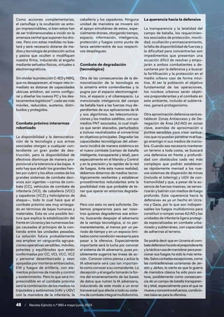 48 / Revista Ejército n.º 990 • mayo/junio 2024
Como acciones complementarias,
el camuflaje y la ocultación se anto-
jan imprescindibles, si bien estos han
de ser tridimensionales e incidir en la
amenaza cenital que suponen los dro-
nes. Pero con estas medidas no bas-
tará y será necesario dotarse de me-
dios y tecnología de protección activa
y pasiva que oculten o modifiquen
nuestra firma, induciendo al engaño
mediante señuelos físicos, virtuales o
electromagnéticos.
Sin olvidar la protección C-IED y NBQ,
que no desaparecen, el mayor reto in-
mediato es dotarse de capacidades
ubicuas antidron, así como configu-
rar y diseñar los nuevos PC y los des-
tacamentoslogísticos10
,cadavezmás
móviles, reducidos, austeros, distri-
buidos y protegidos.
Combate próximo interarmas
robotizado
La disponibilidad y la democratiza-
ción de la tecnología y sus armas
asociadas otorgan a cualquier con-
tendiente un gran poder de des-
trucción, pero la disponibilidad de
efectivos disminuye de manera pro-
porcional a la tolerancia a las bajas. A
esto hay que añadir los grandes fren-
tes por cubrir y los altos costes de los
grandes sistemas de combate deci-
sivos aún vigentes —carros de com-
bate (CC), vehículos de combate de
infantería (VCI), de caballería (VCC)
y zapadores (VCZ) y helicópteros de
ataque—, todo lo cual hace que el
combate próximo sea muy arriesga-
do en términos de bajas humanas y
materiales. Esta es una posible lec-
tura que explica la estabilización del
frente en Ucrania y las numerosas ba-
jas causadas al principio de la con-
tienda entre las unidades pesadas.
La solución futura probablemente
sea emplear en vanguardia agrupa-
ciones operativas versátiles, móviles,
potentes y equilibradas que estén
conformadas por CC, VCI, VCC, VCZ
y personal desembarcado y sean
apoyadas por morteros embarcados,
EW y fuegos de artillería, con ele-
mentos próximos de mando y control
y sostenimiento. Pero lo que será im-
prescindible en el combate próximo
será la combinación de los medios no
tripulados y autónomos (UAV y UGV)
con la maniobra de la infantería, la
caballería y los zapadores. Ninguna
unidad de maniobra se moverá sin
el apoyo simultáneo de estos, espe-
cialmente drones, otorgando tiempo,
espacio, información, inteligencia,
protección y fuegos como punta de
lanza aeroterrestre de sus respecti-
vos despliegues.
Combate de degradación
(tecnológica)
Otra de las consecuencias de la de-
mocratización de la tecnología es
la simetría entre contendientes y la
pugna por el espacio electromagné-
tico, el espacio y el ciberespacio. La
mencionada inteligencia del campo
de batalla hará a las fuerzas muy de-
pendientes de sus aplicaciones de IA
y sus algoritmos, las telecomunica-
ciones y los medios satélites, con sus
medios PNT asociados, lo cual impli-
ca que serán atacados, perturbados
e incluso neutralizados al convertirse
en objetivos principales. Degradar las
capacidades tecnológicas del adver-
sario incidirá de manera sistémica en
el nuevo combate (campo de batalla
inteligente, transparente y letal), pero
especialmente en el Mando y Control
y en la precisión y la rapidez de la red
de fuegos. Ante esta nueva realidad,
debemos dotarnos de medios tecno-
lógicamente resilientes y establecer
procedimientos redundantes ante la
posibilidad más que probable de te-
ner que operar en entornos degrada-
dos.
Pero con esto no será suficiente. De-
bemos prepararnos para ser noso-
tros quienes degrademos ese entor-
no, buscando despojar al adversario
de la ventaja tecnológica, si no per-
manentemente, al menos por un pe-
riodo de tiempo y en un espacio limi-
tados como condición necesaria para
pasar a la ofensiva. Especialmente
importante será la lucha por conocer
el sistema de IA adversario, pues po-
siblemente sugerirá las líneas de ac-
ción. Conocer cómo piensa y actúa la
IA adversaria será casi tan importan-
te como conocer a su comandante. La
decepción y el engaño tomarán la for-
ma del envenenamiento de las bases
de datos que nutren la IA adversaria,
induciendo de este modo a un error
transversal que afecte a todo su siste-
ma de combate integral multidominio.
La querencia hacia la defensiva
La transparencia y la letalidad del
campo de batalla, los requerimien-
tos asociados de protección, movili-
dad, ocultación y enmascaramiento,
la falta de disponibilidad de fuerzas y
la dificultad para concentrarlas son
impedimentos que presentan una
ecuación difícil de resolver y empu-
jarán a ambos combatientes a de-
cantarse por la defensiva y a buscar
la fortificación y la protección en el
medio urbano casi de forma intui-
tiva. Al ser la población el objetivo
fundamental de las operaciones,
los núcleos urbanos serán objeti-
vos preponderantes y el combate en
este ambiente, incluido el subterrá-
neo, ganará protagonismo.
Otra aproximación defensiva será es-
tablecer Zonas Antiacceso y de De-
negación de Área (A2/AD) en zonas
clave, avenidas de aproximación o
puntos sensibles para crear santua-
rios que no puedan penetrar ni el fue-
go enemigo ni sus medios de manio-
bra. Cuando sea necesario mantener
un terreno a toda costa, se buscará
una defensiva en frente y profundi-
dad con obstáculos cada vez más
complejos que podrán establecer-
se rápidamente merced a los nue-
vos sistemas de dispersión de minas
(incluido el loitering) y UGV de con-
tramovilidad y que, a pesar de la au-
sencia de fuerzas masivas, se senso-
rizarán y batirán con medios de fuego
profundo. Esta «querencia hacia la
defensiva» es ya un hecho en Ucra-
nia y Gaza, por lo que son indispen-
sables los fuegos multidominio para
constituir o romper zonas A2/AD y las
unidades de infantería ligera protegi-
da especializadas en combate urba-
nizado y subterráneo, con capacidad
de adherirse al terreno.
Se podría decir que en Ucrania el com-
batedefensivohasidoelpreponderante
ylatácticarusademaniobrarparaposi-
cionar sus fuegos ha sido la más renta-
ble.Salvocontadasexcepciones,como
las contraofensivas ucranianas de Jer-
són y Járkov, lo cierto es que la guerra
de maniobra clásica ha sido poco exi-
tosa, posiblemente como consecuen-
cia de un campo de batalla transparen-
te y letal, especialmente para el que se
mueveyconcentraesfuerzos,condicio-
nes básicas para la ofensiva.
 
