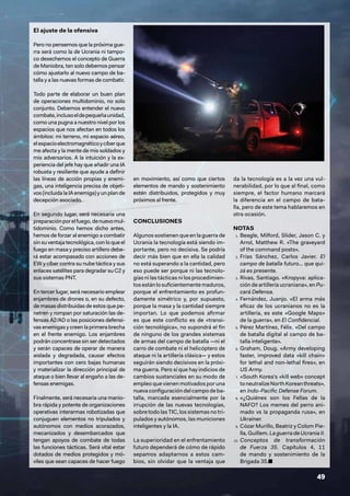 49
El ajuste de la ofensiva
Pero no pensemos que la próxima gue-
rra será como la de Ucrania ni tampo-
co desechemos el concepto de Guerra
de Maniobra, tan solo debemos pensar
cómo ajustarlo al nuevo campo de ba-
talla y a las nuevas formas de combatir.
Todo parte de elaborar un buen plan
de operaciones multidominio, no solo
conjunto. Debemos entender el nuevo
combate,inclusoeldepequeñaunidad,
como una pugna a nuestro nivel por los
espacios que nos afectan en todos los
ámbitos: mi terreno, mi espacio aéreo,
elespacioelectromagnéticoycíberque
me afecta y la mente de mis soldados y
mis adversarios. A la intuición y la ex-
periencia del jefe hay que añadir una IA
robusta y resiliente que ayude a definir
las líneas de acción propias y enemi-
gas, una inteligencia precisa de objeti-
vos (incluida la IA enemiga) y un plan de
decepción asociado.
En segundo lugar, será necesaria una
preparaciónporelfuego,denuevomul-
tidominio. Como hemos dicho antes,
hemos de forzar al enemigo a combatir
sin su ventaja tecnológica, con lo que el
fuego en masa y preciso artillero debe-
rá estar acompasado con acciones de
EW y cíber contra su nube táctica y sus
enlaces satélites para degradar su C2 y
sus sistemas PNT.
En tercer lugar, será necesario emplear
enjambres de drones o, en su defecto,
de masas distribuidas de estos que pe-
netren y rompan por saturación las de-
fensas A2/AD o las posiciones defensi-
vasenemigasycreenlaprimerabrecha
en el frente enemigo. Los enjambres
podrán concentrase sin ser detectados
y serán capaces de operar de manera
aislada y degradada, causar efectos
importantes con cero bajas humanas
y materializar la dirección principal de
ataque o bien llevar al engaño a las de-
fensas enemigas.
Finalmente, será necesaria una manio-
bra rápida y potente de organizaciones
operativas interarmas robotizadas que
conjuguen elementos no tripulados y
autónomos con medios acorazados,
mecanizados y desembarcados que
tengan apoyos de combate de todas
las funciones tácticas. Será vital estar
dotados de medios protegidos y mó-
viles que sean capaces de hacer fuego
en movimiento, así como que ciertos
elementos de mando y sostenimiento
estén distribuidos, protegidos y muy
próximos al frente.
CONCLUSIONES
Algunos sostienen que en la guerra de
Ucrania la tecnología está siendo im-
portante, pero no decisiva. Se podría
decir más bien que en ella la calidad
no está superando a la cantidad, pero
eso puede ser porque ni las tecnolo-
gías ni las tácticas ni los procedimien-
tosestánlosuficientementemaduros,
porque el enfrentamiento es profun-
damente simétrico y, por supuesto,
porque la masa y la cantidad siempre
importan. Lo que podemos afirmar
es que este conflicto es de «transi-
ción tecnológica», no supondrá el fin
de ninguno de los grandes sistemas
de armas del campo de batalla —ni el
carro de combate ni el helicóptero de
ataque ni la artillería clásica— y estos
seguirán siendo decisivos en la próxi-
ma guerra. Pero sí que hay indicios de
cambios sustanciales en su modo de
empleo que vienen motivados por una
nuevaconfiguracióndelcampodeba-
talla, marcada esencialmente por la
irrupción de las nuevas tecnologías,
sobre todo las TIC, los sistemas no tri-
pulados y autónomos, las municiones
inteligentes y la IA.
La superioridad en el enfrentamiento
futuro dependerá de cómo de rápido
sepamos adaptarnos a estos cam-
bios, sin olvidar que la ventaja que
da la tecnología es a la vez una vul-
nerabilidad, por lo que al final, como
siempre, el factor humano marcará
la diferencia en el campo de bata-
lla, pero de este tema hablaremos en
otra ocasión.
NOTAS
1. Beagle, Milford, Slider, Jason C. y
Arrol, Matthew R. «The graveyard
of the command posts».
2. Frías Sánchez, Carlos Javier. El
campo de batalla futuro… que qui-
zá es presente.
3. Rivas, Santiago. «Kropyva: aplica-
ción de artillería ucraniana», en Pu-
cará Defensa.
4. Fernández, Juanjo. «El arma más
eficaz de los ucranianos no es la
artillería, es este «Google Maps»
de la guerra», en El Confidencial.
5. Pérez Martínez, Félix. «Del campo
de batalla digital al campo de ba-
talla inteligente».
6. Graham, Doug. «Army developing
faster, improved data «kill chain»
for lethal and non-lethal fires», en
US Army.
7. «South Korea’s «kill web» concept
toneutralizeNorthKoreanthreats»,
en Indo-Pacific Defense Forum.
8. «¿Quiénes son los Fellas de la
NAFO? Los memes del perro ani-
mado vs la propaganda rusa», en
Ukraïner.
9. Cózar Murillo, Beatriz y Colom Pie-
lla, Guillem. La guerra de Ucrania II.
10. Conceptos de transformación
de Fuerza 35. Capítulos 4, 11
de mando y sostenimiento de la
Brigada 35.■
 