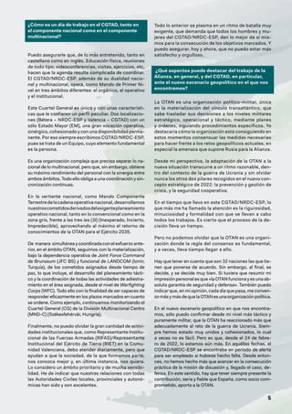 5
¿Cómo es un día de trabajo en el CGTAD, tanto en
el componente nacional como en el componente
multinacional?
Puedo asegurarle que, de lo más entretenido, tanto en
castellano como en inglés. Educación física, reuniones
de todo tipo, videoconferencias, visitas, ejercicios, etc,
hacen que la agenda resulte complicada de coordinar.
El CGTAD/NRDC-ESP, además de su dualidad nacio-
nal y multinacional, opera, como Mando de Primer Ni-
vel en tres ámbitos diferentes: el orgánico, el operativo
y el institucional.
Este Cuartel General es único y con unas característi-
cas que le confieren un perfil peculiar. Dos localizacio-
nes (Bétera – NRDC-ESP y Valencia – CGTAD) con un
sólo Estado Mayor (EM), una gran vocación operativa,
sinérgico, cohesionado y con una disponibilidad perma-
nente. Por eso siempre escribimos CGTAD/NRDC-ESP,
pues se trata de un Equipo, cuyo elemento fundamental
es la persona.
Es una organización compleja que precisa separar lo na-
cional de lo multinacional, pero que, sin embargo, obtiene
su máximo rendimiento del personal con la sinergia entre
ambos ámbitos. Todo ello obliga a una coordinación y sin-
cronización continuas.
En la vertiente nacional, como Mando Componente
Terrestre de la cadena operativa nacional, desarrollamos
nuestroscometidosderivadosdelexigenteplaneamiento
operativo nacional, tanto en lo convencional como en la
zona gris, frente a las tres íes (3I) (Inesperado, Incierto,
Impredecible), aprovechando al máximo el retorno de
conocimientos de la OTAN para el Ejército 2035.
De manera simultánea y coordinada con el esfuerzo ante-
rior, en el ámbito OTAN, seguimos con la materialización,
bajo la dependencia operativa de Joint Force Command
de Brunssum (JFC BS) y funcional de LANDCOM (Izmir,
Turquía), de los cometidos asignados desde tiempo de
paz, lo que incluye, el desarrollo del planeamiento tácti-
co y la coordinación de todas las actividades de adiestra-
miento en el área asignada, desde el nivel de Warfighting
Corps (WFC). Todo ello con la finalidad de ser capaces de
responder eficazmente en los plazos marcados en cuanto
se ordene. Como ejemplo, continuamos monitorizando el
Cuartel General (CG) de la División Multinacional Centro
(MND-C) (Székesfehérvár, Hungría).
Finalmente, no puedo olvidar la gran cantidad de activi-
dades institucionales que, como Representante Institu-
cional de las Fuerzas Armadas (RIFAS)/Representante
Institucional del Ejército de Tierra (RIET) en la Comu-
nidad Valenciana, debo atender diariamente, pero que
ayudan a que la sociedad, de la que formamos parte,
nos conozca mejor y, en última instancia, nos quiera.
Lo considero un ámbito prioritario y de mucha sensibi-
lidad. He de indicar que nuestras relaciones con todas
las Autoridades Civiles locales, provinciales y autonó-
micas han sido y son excelentes.
Todo lo anterior se plasma en un ritmo de batalla muy
exigente, que demanda que todos los hombres y mu-
jeres del CGTAD/NRDC-ESP, den lo mejor de sí mis-
mos para la consecución de los objetivos marcados. Y
puedo asegurar, hoy y ahora, que no puedo estar más
satisfecho y orgulloso.
¿Qué aspectos puede destacar del trabajo de la
Alianza, en general, y del CGTAD, en particular,
ante el nuevo escenario geopolítico en el que nos
encontramos?
La OTAN es una organización político-militar, única
en la materialización del vínculo transatlántico, que
sabe trasladar sus decisiones a los niveles militares
estratégico, operacional y táctico, mediante planes
y órdenes, siguiendo procedimientos específicos. Yo
destacaría cómo la organización está consiguiendo en
estos momentos consensuar las medidas necesarias
para hacer frente a los retos geopolíticos actuales, en
especial la amenaza que supone Rusia para la Alianza.
Desde mi perspectiva, la adaptación de la OTAN a la
nueva situación transcurre a un ritmo razonable, den-
tro del contexto de la guerra de Ucrania y sin olvidar
nunca los otros dos pilares recogidos en el nuevo con-
cepto estratégico de 2022: la prevención y gestión de
crisis, y la seguridad cooperativa.
En el tiempo que llevo en este CGTAD/NRDC-ESP, lo
que más me ha llamado la atención es la rigurosidad,
minuciosidad y formalidad con que se llevan a cabo
todos los trabajos. Es cierto que el proceso de la de-
cisión lleva un tiempo.
Pero no podemos olvidar que la OTAN es una organi-
zación donde la regla del consenso es fundamental,
y a veces, lleva tiempo llegar a ello.
Hay que tener en cuenta que son 32 naciones las que tie-
nen que ponerse de acuerdo. Sin embargo, al final, se
decide, y se decide muy bien. Si tuviera que resumir mi
impresión personal es que «la OTAN funciona y es una ab-
soluta garantía de seguridad y defensa». También puedo
indicar que, en mi opinión, cada día que pasa, me conven-
zo más y más de que la OTAN es una organización política.
En el nuevo escenario geopolítico en que nos encontra-
mos, sólo puedo confirmar desde mi nivel más táctico y
puramente militar, que la OTAN ha reaccionado más que
adecuadamente al reto de la guerra de Ucrania. Siem-
pre hemos estado muy unidos y cohesionados, lo cual
a veces no es fácil. Pero es que, desde el 24 de febre-
ro de 2022, lo estamos aún más. En aquéllas fechas, el
CGTAD/NRDC-ESP se encontraba en período de alerta
para ser empleado si hubiese hecho falta. Desde enton-
ces, no hemos hecho más que avanzar en la consecución
práctica de la misión de disuasión y, llegado el caso, de-
fensa. En este sentido, hay que tener siempre presente la
contribución, seria y fiable que España, como socio com-
prometido, aporta a la OTAN.
 