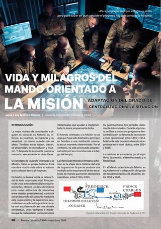 50 / Revista Ejército n.º 990 • mayo/junio 2024
TÍTULO
ARTÍCULO
«Para progresar hay que estar muy al día,
pero para saber en qué consiste el progreso hay que conocer la historia»
INTRODUCCIÓN
La mejor manera de comprender a al-
guien es conocer su historia: su in-
fancia, su juventud, su madurez y su
senectud. Lo mismo sucede con las
ideas. También estas nacen, crecen,
se desarrollan, se reproducen y mue-
ren. Y después de su muerte queda su
memoria, «encarnada» en otras ideas.
El concepto de «Mando orientado a la
Misión» tiene su propia historia. Esta
nos dice mucho más sobre su «alma»
que cualquier teoría al respecto.
De hecho, la buena teoría es la fase fi-
nal de todo un proceso vital. Este par-
te de unos antecedentes (la teoría pre-
existente), obtiene un descubrimiento
(una nueva estructura de relaciones
entre objetos preexistentes), continúa
coneldesarrollodelconjuntomediante
esta nueva visión y la experiencia acu-
muladaensuaplicaciónprácticayaca-
ba con su plasmación en una síntesis
conceptual, unos ejemplos o mode-
los que la materializan y unos recursos
intelectuales que ayudan a implemen-
tarla: la teoría propiamente dicha.
El Mando orientado a la Misión no es
algoquehayasidodiseñadoaprioripor
un hombre o una institución concre-
ta en un momento determinado. Por el
contrario, ha sido provocado progresi-
vamente por las circunstancias a lo lar-
go del tiempo.
LainfanciadelMandoorientadoalaMi-
sión es la etapa de la historia del arte
de la guerra en la que se produce una
multiplicación exponencial de los esca-
lones de mando que toman decisiones
operativas, entre 1740 y 1815.
Su juventud tiene dos periodos clara-
mente diferenciados. Durante el prime-
ro se lleva a cabo una progresiva des-
centralización de la toma de decisiones
a nivel operacional, entre 1815 y 1914.
Más tarde esta descentralización se re-
produce en el nivel táctico, entre 1914
y 1918.
La madurez se caracteriza por el equi-
librio, la armonía, el término medio y la
flexibilidad.
En el Mando orientado a la Misión, su
equivalente es la adaptación del grado
de descentralización a la situación, en-
tre 1918 y 1945.
Figura 1. Maniobra por líneas interiores de Federico, 1757
José Luis Gómez Blanes | Teniente coronel de Infantería. DEM
 