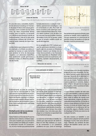 51
En una vida sana y saludable, el perio-
do de senectud constituye el momen-
to de pasar el relevo a las nuevas gene-
raciones. Como sucede con los seres
vivos, las ideas propiamente dichas
mueren, pero su espíritu, su recuerdo
y su influencia permanecen cuando se
institucionalizan. Esto es lo que varias
instituciones militares del mundo oc-
cidental están tratando de hacer des-
de 1945.
La idea básica que subyace en el Man-
do orientado a la Misión es cómo or-
ganizar las fuerzas en cada momento
para acelerar la toma de decisiones
respecto a un adversario específico.
Esta aceleración puede generarse a
distintos niveles, en diferentes escalo-
nes de mando.
Evidentemente, se trata de averiguar
a qué nivel es más favorable en cada
casoparaelconjuntodelbandopropio.
Lo que proporciona importancia al en-
foque del Mando orientado a la Misión
esqueenestacuestióninfluyencasito-
dos los factores de la situación y que, a
lavez,tieneimplicacionesencasitodas
las decisiones.
Multiplicación de los escalones
de decisión (1740-1815)
Hasta Federico el Grande de Prusia los
ejércitos eran unitarios. Evitaban sepa-
rarse para impedir que una parte de la
fuerza pudiera ser batida por el ejérci-
to adversario reunido. En consecuen-
cia, el único mando que prácticamente
tomaba decisiones a cualquier nivel —
táctico,operacionaloestratégico—era
el comandante en jefe. Para batir de
forma sucesiva a dos enemigos sepa-
radosmediantelíneasinteriores,Fede-
rico debía contener a uno de ellos con
las menores fuerzas posibles mientras
derrotaba al otro con el grueso, antes
de que el primero pudiera acudir en
ayuda del segundo.
En la campaña de 1757, incluso aun-
que los austriacos vencieron a un pe-
queño ejército prusiano en Breslavia,
Federico todavía tuvo tiempo de de-
rrotar decisivamente a los franceses
y a los imperiales en Rossbach antes
de volverse contra los austriacos y de-
rrotarlos, también decisivamente, en
Leuthen.
Paralograrlo,encadaunodelosfrentes
por donde podía aparecer el enemigo,
elreyprusianodebíadisponerdeunco-
mandante independiente que adaptara
sus decisiones a cualquier contingen-
cia para sacar fruto de esta maniobra.
Por otro lado, Federico se cuidaba mu-
cho de necesitar esta clase de subordi-
nado pensante para dirigir sus batallas.
El rey soldado había llevado a la perfec-
ción la táctica de su tiempo. Sus unida-
des estaban muy instruidas para des-
plegarenuninstante,lacapacidadmás
importante de la época.
La columna se formaba en batalla, ha-
ciendo que cada sección de veinte hi-
leras en tres filas realizara un «cuar-
to de conversión» a un costado.El
problema era que, como el enemigo
frecuentementeaparecíaalfrente,para
ponerse en batalla, todo el ejército te-
nía que «pasearse» en columna por el
previsto campo de batalla en lo que se
llamaba «marcha procesional».
Durante la ejecución de esta maniobra,
el ejército era muy vulnerable. Por tan-
to, debía hacerse a gran distancia del
enemigo. Sacando de la debilidad vir-
tudyaprovechandolasuperiorinstruc-
ción de sus tropas, Federico ponía de
nuevo su ejército en columna, desbor-
daba el flanco del ejército enemigo ya
desplegado y volvía a ponerse en bata-
lla inmediatamente.
Lo que interesa resaltar de todo esto
es que cada batallón y cada escuadrón
se limitaban a seguir al de delante. Es
decir, toda la cadena de mando eran
meros ejecutores, ninguno de ellos to-
mabadecisionestácticas.Alfinaldeun
intensoylargodebateenelEjércitoreal
francés, el conde de Guibert logró que
se implantara en la ordenanza del rey
una sencilla, segura y flexible manera
de desplegar al frente una columna de
cualquier tamaño.
De esta manera un batallón o una
columna de cualquier tamaño podrían
desplegar mucho más cerca del ene-
migo. Además, los cambios de des-
pliegue del batallón serían casi ins-
tantáneos.
Figura 2. Paso de columna de marcha a línea (ponerse en batalla)
Figura 4. División de 8 batallones
desplegando
Figura 5. Cambio de frente de una
división
Figura 3. Marcha procesional
 