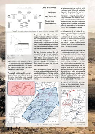 52 / Revista Ejército n.º 990 • mayo/junio 2024
Estas innovaciones podrían producir
—y, de hecho, produjeron durante las
guerras revolucionarias— una autén-
tica revolución táctica y, a la postre,
operacional y estratégica.
Ahora cada batallón podría permane-
cerencolumnaymaniobrarenlamisma
formación (con mucha mayor rapidez),
desplegando solo para combatir por el
fuego. La línea de batalla sería sustitui-
daporunalíneadebatallonesencolum-
na,conintervalosentreellosparapoder
desplegarlos. Esto permitía a un grupo
de batallones —una división, por ejem-
plo—cambiardedespliegueodefrente
haciendo que los batallones se dirigie-
randirectamenteasunuevopuesto.
Lo que interesa recalcar de esta
evolución es que ahora todos los
comandantes, hasta el jefe de bata-
llón, debían tomar decisiones tácti-
cas. Ya solo faltaba proporcionar a las
grandes unidades el carácter de ar-
mas combinadas para que adquirie-
ran mayor autonomía.
Esto permitía fraccionar el ejército en
grandesunidadesdearmascombina-
das de distintos tamaños que podían
actuar de manera independiente du-
rante un tiempo proporcional a su ta-
maño.
De estas innovaciones tácticas sacó
mucho partido el sistema de batalla de
Napoleón. Consistía en fijar al enemi-
goalfrentemedianteuncombatedein-
movilización y desgaste, atacarle en un
flanco vulnerable con una masa envol-
vente, preferiblemente en el lado de su
línea de retirada —por la que le podían
llegarrefuerzos—,yromperelfrente en
el ala así debilitada con una masa de
ruptura para completar su derrota.
A nivel operacional, se trataba de es-
tablecer las condiciones necesarias
para configurar este sistema y explotar
posteriormente la victoria. Para ello,
realizaba su marcha de aproximación
en una formación abierta (y, por tanto,
más rápida) y flexible conocida como
bataillon carre, particularmente eficaz
frente a un ejército unitario.
Por ejemplo, tres columnas —de dos
o más cuerpos de ejército— avanza-
ban separadas un día de marcha para
que pudieran apoyarse entre sí en todo
momento. Teniendo en cuenta que un
cuerpo tardaba unas seis horas en re-
unirse y desplegar, cada uno de ellos
solo necesitaba resistir frente a cual-
quier superioridad enemiga una jor-
nada de unas doce horas. Con ese
despliegue operacional realizaba una
rápida maniobra sobre la retaguardia
del ejército adversario tomado como
objetivo.Tratabadefijarloyatacarlode
flanco en el lado de su probable retira-
da o de la llegada de refuerzos.
El éxito de esta maniobra dependía
mucho de la iniciativa de los coman-
dantes de columna y de cuerpo.
Figura 8. Bataillon carre. Jena, 1806
Figura 9. Maniobra sobre
la retaguardia
Figura 6. Formación de combate de una «brigada» (división) prusiana, 1812
Figura 7. Sistema de batalla
de Napoleón
 