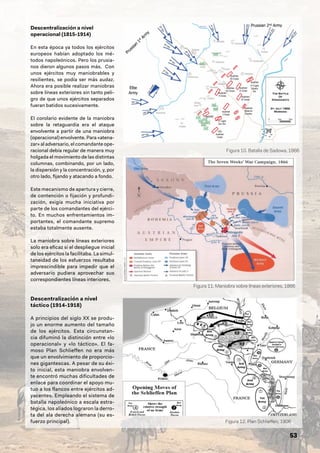 53
Descentralización a nivel
operacional (1815-1914)
En esta época ya todos los ejércitos
europeos habían adoptado los mé-
todos napoleónicos. Pero los prusia-
nos dieron algunos pasos más. Con
unos ejércitos muy maniobrables y
resilientes, se podía ser más audaz.
Ahora era posible realizar maniobras
sobre líneas exteriores sin tanto peli-
gro de que unos ejércitos separados
fueran batidos sucesivamente.
El corolario evidente de la maniobra
sobre la retaguardia era el ataque
envolvente a partir de una maniobra
(operacional) envolvente. Para «atena-
zar» al adversario, el comandante ope-
racional debía regular de manera muy
holgada el movimiento de las distintas
columnas, combinando, por un lado,
la dispersión y la concentración, y, por
otro lado, fijando y atacando a fondo.
Este mecanismo de apertura y cierre,
de contención o fijación y profundi-
zación, exigía mucha iniciativa por
parte de los comandantes del ejérci-
to. En muchos enfrentamientos im-
portantes, el comandante supremo
estaba totalmente ausente.
La maniobra sobre líneas exteriores
solo era eficaz si el despliegue inicial
de los ejércitos la facilitaba. La simul-
taneidad de los esfuerzos resultaba
imprescindible para impedir que el
adversario pudiera aprovechar sus
correspondientes líneas interiores.
Descentralización a nivel
táctico (1914-1918)
A principios del siglo XX se produ-
jo un enorme aumento del tamaño
de los ejércitos. Esta circunstan-
cia difuminó la distinción entre «lo
operacional» y «lo táctico». El fa-
moso Plan Schlieffen no era más
que un envolvimiento de proporcio-
nes gigantescas. A pesar de su éxi-
to inicial, esta maniobra envolven-
te encontró muchas dificultades de
enlace para coordinar el apoyo mu-
tuo a los flancos entre ejércitos ad-
yacentes. Empleando el sistema de
batalla napoleónico a escala estra-
tégica, los aliados lograron la derro-
ta del ala derecha alemana (su es-
fuerzo principal).
Figura 10. Batalla de Sadowa, 1866
Figura 11. Maniobra sobre líneas exteriores, 1866
Figura 12. Plan Schlieffen, 1906
 