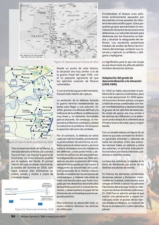 54 / Revista Ejército n.º 990 • mayo/junio 2024
Tras el estancamiento en el Marne, la
retirada alemana al Aisne y la «carrera
hacia el mar», se impuso la guerra de
trincheras. La única solución posible
era la ruptura del frente. El primer
intento de ruptura aliado importante,
la batalla del Somme en 1916, solo
logró avanzar diez kilómetros en
cuatro meses y medio a costa de
inmensas bajas.
Desde un punto de vista táctico,
la situación era muy similar a la de
la guerra lineal del siglo XVIII, con
el no pequeño agravante de que
los ejércitos carecían de flancos
vulnerables.
Y,conelartedelaguerradelmomento,
fracasó todo intento de ruptura.
La evolución de la defensa durante
la guerra terminó estableciendo las
bases para llegar a una solución. En
1916, gracias a la eficacia del fusil y la
ineficacia de la artillería, la defensa era
muy lineal y, no obstante, formidable
para el atacante. Sin embargo, la me-
joradelaartilleríaencantidadycalidad
no solucionó el problema. Ni tampoco
la aparición del carro de combate.
Por el contrario, la defensa se volvía
cadavezmásformidable,aumentando
su profundidad. De esta forma, la arti-
llería carecía de observación y alcance
sobre la verdadera zona de resistencia
del defensor, y este podía frenar y ab-
sorber los esfuerzos del atacante has-
ta la llegada de sus reservas. Más aún,
esta no era sino la posición del frente,
plenamente ocupada por las tropas. A
retaguardia se encontraba otra posi-
ción preparada de la misma manera,
donde se establecían las divisiones de
contraataque, y todavía más atrás se
trazó una tercera para que fuera ocu-
pada por los desechos reconstituidos
delaprimeraposiciónynuevasforma-
ciones, y desempeñara el papel de las
divisiones de contraataque para la se-
gunda posición.
Pero entonces se desarrolló todo un
nuevo sistema ofensivo: las tácticas
de infiltración.
Encabezaban el ataque unos pelo-
tones profusamente apoyados por
abundantes armas pesadas de infan-
tería llamados stoßtruppen. Estos pe-
queños grupos aprovechaban la neu-
tralización temporal de las posiciones
defensivas y su reducido tamaño para
deslizarse por los itinerarios no bati-
dos y alcanzar la retaguardia del de-
fensor. Los escalones posteriores
trataban de arrollar de flanco las trin-
cheras del enemigo, contener sus re-
servas y capturar su artillería u obli-
garla a replegarse.
Lo significativo para lo que nos ocupa
es que ahora hasta los jefes de pelotón
tomaban decisiones tácticas.
Adaptación del grado de
descentralización a la situación
(1918-1945)
En 1918 se había solucionado el pro-
blema de la ruptura a nivel táctico, pero
no a nivel operacional. En 1935 apare-
ció la primera división pánzer, una gran
unidad de armas combinadas con ma-
yor movilidad táctica y operacional que
el grueso de los ejércitos de entonces.
Su modo de operar era muy similar a
las tácticas de infiltración y a la defen-
sa en profundidad de la infantería de la
Primera Guerra Mundial, pero a mayor
escala.
Con un simple vistazo a la figura 19, se
observa que este combate tan dinámi-
co generaba entrantes y salientes de
todos los tamaños. Entre dos entran-
tes siempre había un saliente y, entre
dos salientes, un entrante. Esto permi-
tía maniobrar por líneas interiores y ex-
teriores a distintos niveles.
La clave era, entonces, la rapidez en la
toma de decisiones por parte de los
distintos escalones de mando.
En Polonia los alemanes combinaron
divisiones pánzer y divisiones moto-
rizadas en cuerpos motorizados para
romper el frente y cercar inicialmente
fracciones del enemigo hasta su rele-
vo por las lentas divisiones ordinarias.
En 1940 fue un ejército pánzer el que
realizó una penetración a mayor es-
cala para aislar al grueso de las fuer-
zas aliadas en Bélgica. La invasión de
Rusia la encabezaron cuatro ejércitos
pánzer.
Figura 13. Operaciones en Francia de 1914
Figura 15. Guerra de trincheras, 1916
Figura 14. Avance aliado en el Somme, 1916
 